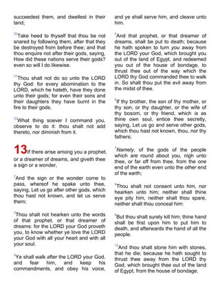 succeedest them, and dwellest in their
land;
30
Take heed to thyself that thou be not
snared by following them, after that they
be destroyed from before thee; and that
thou enquire not after their gods, saying,
How did these nations serve their gods?
even so will I do likewise.
31
Thou shalt not do so unto the LORD
thy God: for every abomination to the
LORD, which he hateth, have they done
unto their gods; for even their sons and
their daughters they have burnt in the
fire to their gods.
32
What thing soever I command you,
observe to do it: thou shalt not add
thereto, nor diminish from it.
13If there arise among you a prophet,
or a dreamer of dreams, and giveth thee
a sign or a wonder,
2
And the sign or the wonder come to
pass, whereof he spake unto thee,
saying, Let us go after other gods, which
thou hast not known, and let us serve
them;
3
Thou shalt not hearken unto the words
of that prophet, or that dreamer of
dreams: for the LORD your God proveth
you, to know whether ye love the LORD
your God with all your heart and with all
your soul.
4
Ye shall walk after the LORD your God,
and fear him, and keep his
commandments, and obey his voice,
and ye shall serve him, and cleave unto
him.
5
And that prophet, or that dreamer of
dreams, shall be put to death; because
he hath spoken to turn you away from
the LORD your God, which brought you
out of the land of Egypt, and redeemed
you out of the house of bondage, to
thrust thee out of the way which the
LORD thy God commanded thee to walk
in. So shalt thou put the evil away from
the midst of thee.
6
If thy brother, the son of thy mother, or
thy son, or thy daughter, or the wife of
thy bosom, or thy friend, which is as
thine own soul, entice thee secretly,
saying, Let us go and serve other gods,
which thou hast not known, thou, nor thy
fathers;
7
Namely, of the gods of the people
which are round about you, nigh unto
thee, or far off from thee, from the one
end of the earth even unto the other end
of the earth;
8
Thou shalt not consent unto him, nor
hearken unto him; neither shall thine
eye pity him, neither shalt thou spare,
neither shalt thou conceal him:
9
But thou shalt surely kill him; thine hand
shall be first upon him to put him to
death, and afterwards the hand of all the
people.
10
And thou shalt stone him with stones,
that he die; because he hath sought to
thrust thee away from the LORD thy
God, which brought thee out of the land
of Egypt, from the house of bondage.
 
