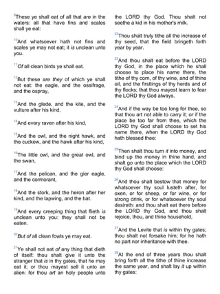 9
These ye shall eat of all that are in the
waters: all that have fins and scales
shall ye eat:
10
And whatsoever hath not fins and
scales ye may not eat; it is unclean unto
you.
11
Of all clean birds ye shall eat.
12
But these are they of which ye shall
not eat: the eagle, and the ossifrage,
and the ospray,
13
And the glede, and the kite, and the
vulture after his kind,
14
And every raven after his kind,
15
And the owl, and the night hawk, and
the cuckow, and the hawk after his kind,
16
The little owl, and the great owl, and
the swan,
17
And the pelican, and the gier eagle,
and the cormorant,
18
And the stork, and the heron after her
kind, and the lapwing, and the bat.
19
And every creeping thing that flieth is
unclean unto you: they shall not be
eaten.
20
But of all clean fowls ye may eat.
21
Ye shall not eat of any thing that dieth
of itself: thou shalt give it unto the
stranger that is in thy gates, that he may
eat it; or thou mayest sell it unto an
alien: for thou art an holy people unto
the LORD thy God. Thou shalt not
seethe a kid in his mother's milk.
22
Thou shalt truly tithe all the increase of
thy seed, that the field bringeth forth
year by year.
23
And thou shalt eat before the LORD
thy God, in the place which he shall
choose to place his name there, the
tithe of thy corn, of thy wine, and of thine
oil, and the firstlings of thy herds and of
thy flocks; that thou mayest learn to fear
the LORD thy God always.
24
And if the way be too long for thee, so
that thou art not able to carry it; or if the
place be too far from thee, which the
LORD thy God shall choose to set his
name there, when the LORD thy God
hath blessed thee:
25
Then shalt thou turn it into money, and
bind up the money in thine hand, and
shalt go unto the place which the LORD
thy God shall choose:
26
And thou shalt bestow that money for
whatsoever thy soul lusteth after, for
oxen, or for sheep, or for wine, or for
strong drink, or for whatsoever thy soul
desireth: and thou shalt eat there before
the LORD thy God, and thou shalt
rejoice, thou, and thine household,
27
And the Levite that is within thy gates;
thou shalt not forsake him; for he hath
no part nor inheritance with thee.
28
At the end of three years thou shalt
bring forth all the tithe of thine increase
the same year, and shalt lay it up within
thy gates:
 