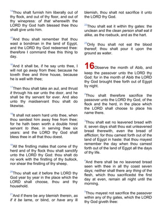 14
Thou shalt furnish him liberally out of
thy flock, and out of thy floor, and out of
thy winepress: of that wherewith the
LORD thy God hath blessed thee thou
shalt give unto him.
15
And thou shalt remember that thou
wast a bondman in the land of Egypt,
and the LORD thy God redeemed thee:
therefore I command thee this thing to
day.
16
And it shall be, if he say unto thee, I
will not go away from thee; because he
loveth thee and thine house, because
he is well with thee;
17
Then thou shalt take an aul, and thrust
it through his ear unto the door, and he
shall be thy servant for ever. And also
unto thy maidservant thou shalt do
likewise.
18
It shall not seem hard unto thee, when
thou sendest him away free from thee;
for he hath been worth a double hired
servant to thee, in serving thee six
years: and the LORD thy God shall
bless thee in all that thou doest.
19
All the firstling males that come of thy
herd and of thy flock thou shalt sanctify
unto the LORD thy God: thou shalt do
no work with the firstling of thy bullock,
nor shear the firstling of thy sheep.
20
Thou shalt eat it before the LORD thy
God year by year in the place which the
LORD shall choose, thou and thy
household.
21
And if there be any blemish therein, as
if it be lame, or blind, or have any ill
blemish, thou shalt not sacrifice it unto
the LORD thy God.
22
Thou shalt eat it within thy gates: the
unclean and the clean person shall eat it
alike, as the roebuck, and as the hart.
23
Only thou shalt not eat the blood
thereof; thou shalt pour it upon the
ground as water.
16Observe the month of Abib, and
keep the passover unto the LORD thy
God: for in the month of Abib the LORD
thy God brought thee forth out of Egypt
by night.
2
Thou shalt therefore sacrifice the
passover unto the LORD thy God, of the
flock and the herd, in the place which
the LORD shall choose to place his
name there.
3
Thou shalt eat no leavened bread with
it; seven days shalt thou eat unleavened
bread therewith, even the bread of
affliction; for thou camest forth out of the
land of Egypt in haste: that thou mayest
remember the day when thou camest
forth out of the land of Egypt all the days
of thy life.
4
And there shall be no leavened bread
seen with thee in all thy coast seven
days; neither shall there any thing of the
flesh, which thou sacrificedst the first
day at even, remain all night until the
morning.
5
Thou mayest not sacrifice the passover
within any of thy gates, which the LORD
thy God giveth thee:
 