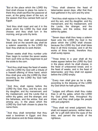6
But at the place which the LORD thy
God shall choose to place his name in,
there thou shalt sacrifice the passover at
even, at the going down of the sun, at
the season that thou camest forth out of
Egypt.
7
And thou shalt roast and eat it in the
place which the LORD thy God shall
choose: and thou shalt turn in the
morning, and go unto thy tents.
8
Six days thou shalt eat unleavened
bread: and on the seventh day shall be
a solemn assembly to the LORD thy
God: thou shalt do no work therein.
9
Seven weeks shalt thou number unto
thee: begin to number the seven weeks
from such time as thou beginnest to put
the sickle to the corn.
10
And thou shalt keep the feast of weeks
unto the LORD thy God with a tribute of
a freewill offering of thine hand, which
thou shalt give unto the LORD thy God,
according as the LORD thy God hath
blessed thee:
11
And thou shalt rejoice before the
LORD thy God, thou, and thy son, and
thy daughter, and thy manservant, and
thy maidservant, and the Levite that is
within thy gates, and the stranger, and
the fatherless, and the widow, that are
among you, in the place which the
LORD thy God hath chosen to place his
name there.
12
And thou shalt remember that thou
wast a bondman in Egypt: and thou
shalt observe and do these statutes.
13
Thou shalt observe the feast of
tabernacles seven days, after that thou
hast gathered in thy corn and thy wine:
14
And thou shalt rejoice in thy feast, thou,
and thy son, and thy daughter, and thy
manservant, and thy maidservant, and
the Levite, the stranger, and the
fatherless, and the widow, that are
within thy gates.
15
Seven days shalt thou keep a solemn
feast unto the LORD thy God in the
place which the LORD shall choose:
because the LORD thy God shall bless
thee in all thine increase, and in all the
works of thine hands, therefore thou
shalt surely rejoice.
16
Three times in a year shall all thy
males appear before the LORD thy God
in the place which he shall choose; in
the feast of unleavened bread, and in
the feast of weeks, and in the feast of
tabernacles: and they shall not appear
before the LORD empty:
17
Every man shall give as he is able,
according to the blessing of the LORD
thy God which he hath given thee.
18
Judges and officers shalt thou make
thee in all thy gates, which the LORD
thy God giveth thee, throughout thy
tribes: and they shall judge the people
with just judgment.
19
Thou shalt not wrest judgment; thou
shalt not respect persons, neither take a
gift: for a gift doth blind the eyes of the
wise, and pervert the words of the
righteous.
 