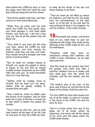 there before the LORD thy God, or unto
the judge, even that man shall die: and
thou shalt put away the evil from Israel.
13
And all the people shall hear, and fear,
and do no more presumptuously.
14
When thou art come unto the land
which the LORD thy God giveth thee,
and shalt possess it, and shalt dwell
therein, and shalt say, I will set a king
over me, like as all the nations that are
about me;
15
Thou shalt in any wise set him king
over thee, whom the LORD thy God
shall choose: one from among thy
brethren shalt thou set king over thee:
thou mayest not set a stranger over thee,
which is not thy brother.
16
But he shall not multiply horses to
himself, nor cause the people to return
to Egypt, to the end that he should
multiply horses: forasmuch as the LORD
hath said unto you, Ye shall henceforth
return no more that way.
17
Neither shall he multiply wives to
himself, that his heart turn not away:
neither shall he greatly multiply to
himself silver and gold.
18
And it shall be, when he sitteth upon
the throne of his kingdom, that he shall
write him a copy of this law in a book out
of that which is before the priests the
Levites:
19
And it shall be with him, and he shall
read therein all the days of his life: that
he may learn to fear the LORD his God,
to keep all the words of this law and
these statutes, to do them:
20
That his heart be not lifted up above
his brethren, and that he turn not aside
from the commandment, to the right
hand, or to the left: to the end that he
may prolong his days in his kingdom, he,
and his children, in the midst of Israel.
18The priests the Levites, and all the
tribe of Levi, shall have no part nor
inheritance with Israel: they shall eat the
offerings of the LORD made by fire, and
his inheritance.
2
Therefore shall they have no
inheritance among their brethren: the
LORD is their inheritance, as he hath
said unto them.
3
And this shall be the priest's due from
the people, from them that offer a
sacrifice, whether it be ox or sheep; and
they shall give unto the priest the
shoulder, and the two cheeks, and the
maw.
4
The firstfruit also of thy corn, of thy
wine, and of thine oil, and the first of the
fleece of thy sheep, shalt thou give him.
5
For the LORD thy God hath chosen him
out of all thy tribes, to stand to minister
in the name of the LORD, him and his
sons for ever.
6
And if a Levite come from any of thy
gates out of all Israel, where he
sojourned, and come with all the desire
of his mind unto the place which the
LORD shall choose;
 