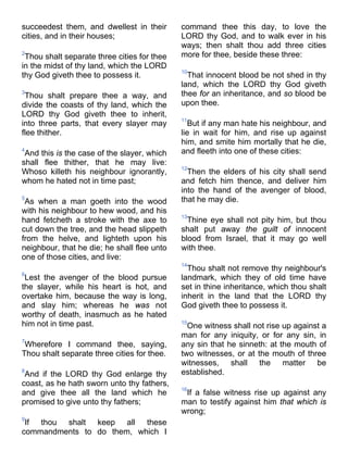 succeedest them, and dwellest in their
cities, and in their houses;
2
Thou shalt separate three cities for thee
in the midst of thy land, which the LORD
thy God giveth thee to possess it.
3
Thou shalt prepare thee a way, and
divide the coasts of thy land, which the
LORD thy God giveth thee to inherit,
into three parts, that every slayer may
flee thither.
4
And this is the case of the slayer, which
shall flee thither, that he may live:
Whoso killeth his neighbour ignorantly,
whom he hated not in time past;
5
As when a man goeth into the wood
with his neighbour to hew wood, and his
hand fetcheth a stroke with the axe to
cut down the tree, and the head slippeth
from the helve, and lighteth upon his
neighbour, that he die; he shall flee unto
one of those cities, and live:
6
Lest the avenger of the blood pursue
the slayer, while his heart is hot, and
overtake him, because the way is long,
and slay him; whereas he was not
worthy of death, inasmuch as he hated
him not in time past.
7
Wherefore I command thee, saying,
Thou shalt separate three cities for thee.
8
And if the LORD thy God enlarge thy
coast, as he hath sworn unto thy fathers,
and give thee all the land which he
promised to give unto thy fathers;
9
If thou shalt keep all these
commandments to do them, which I
command thee this day, to love the
LORD thy God, and to walk ever in his
ways; then shalt thou add three cities
more for thee, beside these three:
10
That innocent blood be not shed in thy
land, which the LORD thy God giveth
thee for an inheritance, and so blood be
upon thee.
11
But if any man hate his neighbour, and
lie in wait for him, and rise up against
him, and smite him mortally that he die,
and fleeth into one of these cities:
12
Then the elders of his city shall send
and fetch him thence, and deliver him
into the hand of the avenger of blood,
that he may die.
13
Thine eye shall not pity him, but thou
shalt put away the guilt of innocent
blood from Israel, that it may go well
with thee.
14
Thou shalt not remove thy neighbour's
landmark, which they of old time have
set in thine inheritance, which thou shalt
inherit in the land that the LORD thy
God giveth thee to possess it.
15
One witness shall not rise up against a
man for any iniquity, or for any sin, in
any sin that he sinneth: at the mouth of
two witnesses, or at the mouth of three
witnesses, shall the matter be
established.
16
If a false witness rise up against any
man to testify against him that which is
wrong;
 