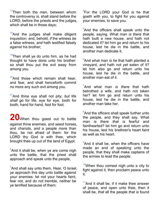 17
Then both the men, between whom
the controversy is, shall stand before the
LORD, before the priests and the judges,
which shall be in those days;
18
And the judges shall make diligent
inquisition: and, behold, if the witness be
a false witness, and hath testified falsely
against his brother;
19
Then shall ye do unto him, as he had
thought to have done unto his brother:
so shalt thou put the evil away from
among you.
20
And those which remain shall hear,
and fear, and shall henceforth commit
no more any such evil among you.
21
And thine eye shall not pity; but life
shall go for life, eye for eye, tooth for
tooth, hand for hand, foot for foot.
20When thou goest out to battle
against thine enemies, and seest horses,
and chariots, and a people more than
thou, be not afraid of them: for the
LORD thy God is with thee, which
brought thee up out of the land of Egypt.
2
And it shall be, when ye are come nigh
unto the battle, that the priest shall
approach and speak unto the people,
3
And shall say unto them, Hear, O Israel,
ye approach this day unto battle against
your enemies: let not your hearts faint,
fear not, and do not tremble, neither be
ye terrified because of them;
4
For the LORD your God is he that
goeth with you, to fight for you against
your enemies, to save you.
5
And the officers shall speak unto the
people, saying, What man is there that
hath built a new house, and hath not
dedicated it? let him go and return to his
house, lest he die in the battle, and
another man dedicate it.
6
And what man is he that hath planted a
vineyard, and hath not yet eaten of it?
let him also go and return unto his
house, lest he die in the battle, and
another man eat of it.
7
And what man is there that hath
betrothed a wife, and hath not taken
her? let him go and return unto his
house, lest he die in the battle, and
another man take her.
8
And the officers shall speak further unto
the people, and they shall say, What
man is there that is fearful and
fainthearted? let him go and return unto
his house, lest his brethren's heart faint
as well as his heart.
9
And it shall be, when the officers have
made an end of speaking unto the
people, that they shall make captains of
the armies to lead the people.
10
When thou comest nigh unto a city to
fight against it, then proclaim peace unto
it.
11
And it shall be, if it make thee answer
of peace, and open unto thee, then it
shall be, that all the people that is found
 