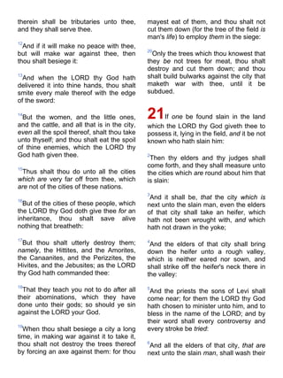 therein shall be tributaries unto thee,
and they shall serve thee.
12
And if it will make no peace with thee,
but will make war against thee, then
thou shalt besiege it:
13
And when the LORD thy God hath
delivered it into thine hands, thou shalt
smite every male thereof with the edge
of the sword:
14
But the women, and the little ones,
and the cattle, and all that is in the city,
even all the spoil thereof, shalt thou take
unto thyself; and thou shalt eat the spoil
of thine enemies, which the LORD thy
God hath given thee.
15
Thus shalt thou do unto all the cities
which are very far off from thee, which
are not of the cities of these nations.
16
But of the cities of these people, which
the LORD thy God doth give thee for an
inheritance, thou shalt save alive
nothing that breatheth:
17
But thou shalt utterly destroy them;
namely, the Hittites, and the Amorites,
the Canaanites, and the Perizzites, the
Hivites, and the Jebusites; as the LORD
thy God hath commanded thee:
18
That they teach you not to do after all
their abominations, which they have
done unto their gods; so should ye sin
against the LORD your God.
19
When thou shalt besiege a city a long
time, in making war against it to take it,
thou shalt not destroy the trees thereof
by forcing an axe against them: for thou
mayest eat of them, and thou shalt not
cut them down (for the tree of the field is
man's life) to employ them in the siege:
20
Only the trees which thou knowest that
they be not trees for meat, thou shalt
destroy and cut them down; and thou
shalt build bulwarks against the city that
maketh war with thee, until it be
subdued.
21If one be found slain in the land
which the LORD thy God giveth thee to
possess it, lying in the field, and it be not
known who hath slain him:
2
Then thy elders and thy judges shall
come forth, and they shall measure unto
the cities which are round about him that
is slain:
3
And it shall be, that the city which is
next unto the slain man, even the elders
of that city shall take an heifer, which
hath not been wrought with, and which
hath not drawn in the yoke;
4
And the elders of that city shall bring
down the heifer unto a rough valley,
which is neither eared nor sown, and
shall strike off the heifer's neck there in
the valley:
5
And the priests the sons of Levi shall
come near; for them the LORD thy God
hath chosen to minister unto him, and to
bless in the name of the LORD; and by
their word shall every controversy and
every stroke be tried:
6
And all the elders of that city, that are
next unto the slain man, shall wash their
 