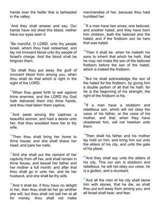 hands over the heifer that is beheaded
in the valley:
7
And they shall answer and say, Our
hands have not shed this blood, neither
have our eyes seen it.
8
Be merciful, O LORD, unto thy people
Israel, whom thou hast redeemed, and
lay not innocent blood unto thy people of
Israel's charge. And the blood shall be
forgiven them.
9
So shalt thou put away the guilt of
innocent blood from among you, when
thou shalt do that which is right in the
sight of the LORD.
10
When thou goest forth to war against
thine enemies, and the LORD thy God
hath delivered them into thine hands,
and thou hast taken them captive,
11
And seest among the captives a
beautiful woman, and hast a desire unto
her, that thou wouldest have her to thy
wife;
12
Then thou shalt bring her home to
thine house; and she shall shave her
head, and pare her nails;
13
And she shall put the raiment of her
captivity from off her, and shall remain in
thine house, and bewail her father and
her mother a full month: and after that
thou shalt go in unto her, and be her
husband, and she shall be thy wife.
14
And it shall be, if thou have no delight
in her, then thou shalt let her go whither
she will; but thou shalt not sell her at all
for money, thou shalt not make
merchandise of her, because thou hast
humbled her.
15
If a man have two wives, one beloved,
and another hated, and they have born
him children, both the beloved and the
hated; and if the firstborn son be hers
that was hated:
16
Then it shall be, when he maketh his
sons to inherit that which he hath, that
he may not make the son of the beloved
firstborn before the son of the hated,
which is indeed the firstborn:
17
But he shall acknowledge the son of
the hated for the firstborn, by giving him
a double portion of all that he hath: for
he is the beginning of his strength; the
right of the firstborn is his.
18
If a man have a stubborn and
rebellious son, which will not obey the
voice of his father, or the voice of his
mother, and that, when they have
chastened him, will not hearken unto
them:
19
Then shall his father and his mother
lay hold on him, and bring him out unto
the elders of his city, and unto the gate
of his place;
20
And they shall say unto the elders of
his city, This our son is stubborn and
rebellious, he will not obey our voice; he
is a glutton, and a drunkard.
21
And all the men of his city shall stone
him with stones, that he die: so shalt
thou put evil away from among you; and
all Israel shall hear, and fear.
 