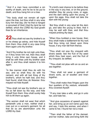 22
And if a man have committed a sin
worthy of death, and he be to be put to
death, and thou hang him on a tree:
23
His body shall not remain all night
upon the tree, but thou shalt in any wise
bury him that day; (for he that is hanged
is accursed of God;) that thy land be not
defiled, which the LORD thy God giveth
thee for an inheritance.
22Thou shalt not see thy brother's ox
or his sheep go astray, and hide thyself
from them: thou shalt in any case bring
them again unto thy brother.
2
And if thy brother be not nigh unto thee,
or if thou know him not, then thou shalt
bring it unto thine own house, and it
shall be with thee until thy brother seek
after it, and thou shalt restore it to him
again.
3
In like manner shalt thou do with his
ass; and so shalt thou do with his
raiment; and with all lost thing of thy
brother's, which he hath lost, and thou
hast found, shalt thou do likewise: thou
mayest not hide thyself.
4
Thou shalt not see thy brother's ass or
his ox fall down by the way, and hide
thyself from them: thou shalt surely help
him to lift them up again.
5
The woman shall not wear that which
pertaineth unto a man, neither shall a
man put on a woman's garment: for all
that do so are abomination unto the
LORD thy God.
6
If a bird's nest chance to be before thee
in the way in any tree, or on the ground,
whether they be young ones, or eggs,
and the dam sitting upon the young, or
upon the eggs, thou shalt not take the
dam with the young:
7
But thou shalt in any wise let the dam
go, and take the young to thee; that it
may be well with thee, and that thou
mayest prolong thy days.
8
When thou buildest a new house, then
thou shalt make a battlement for thy roof,
that thou bring not blood upon thine
house, if any man fall from thence.
9
Thou shalt not sow thy vineyard with
divers seeds: lest the fruit of thy seed
which thou hast sown, and the fruit of
thy vineyard, be defiled.
10
Thou shalt not plow with an ox and an
ass together.
11
Thou shalt not wear a garment of
divers sorts, as of woollen and linen
together.
12
Thou shalt make thee fringes upon the
four quarters of thy vesture, wherewith
thou coverest thyself.
13
If any man take a wife, and go in unto
her, and hate her,
14
And give occasions of speech against
her, and bring up an evil name upon her,
and say, I took this woman, and when I
came to her, I found her not a maid:
15
Then shall the father of the damsel,
and her mother, take and bring forth the
 