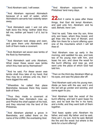 24
And Abraham said, I will swear.
25
And Abraham reproved Abimelech
because of a well of water, which
Abimelech's servants had violently taken
away.
26
And Abimelech said, I wot not who
hath done this thing: neither didst thou
tell me, neither yet heard I of it, but to
day.
27
And Abraham took sheep and oxen,
and gave them unto Abimelech; and
both of them made a covenant.
28
And Abraham set seven ewe lambs of
the flock by themselves.
29
And Abimelech said unto Abraham,
What mean these seven ewe lambs
which thou hast set by themselves?
30
And he said, For these seven ewe
lambs shalt thou take of my hand, that
they may be a witness unto me, that I
have digged this well.
31
Wherefore he called that place
Beersheba; because there they sware
both of them.
32
Thus they made a covenant at
Beersheba: then Abimelech rose up,
and Phichol the chief captain of his host,
and they returned into the land of the
Philistines.
33
And Abraham planted a grove in
Beersheba, and called there on the
name of the LORD, the everlasting God.
34
And Abraham sojourned in the
Philistines' land many days.
22And it came to pass after these
things, that God did tempt Abraham,
and said unto him, Abraham: and he
said, Behold, here I am.
2
And he said, Take now thy son, thine
only son Isaac, whom thou lovest, and
get thee into the land of Moriah; and
offer him there for a burnt offering upon
one of the mountains which I will tell
thee of.
3
And Abraham rose up early in the
morning, and saddled his ass, and took
two of his young men with him, and
Isaac his son, and clave the wood for
the burnt offering, and rose up, and
went unto the place of which God had
told him.
4
Then on the third day Abraham lifted up
his eyes, and saw the place afar off.
5
And Abraham said unto his young men,
Abide ye here with the ass; and I and
the lad will go yonder and worship, and
come again to you.
6
And Abraham took the wood of the
burnt offering, and laid it upon Isaac his
son; and he took the fire in his hand,
and a knife; and they went both of them
together.
7
And Isaac spake unto Abraham his
father, and said, My father: and he said,
Here am I, my son. And he said, Behold
the fire and the wood: but where is the
lamb for a burnt offering?
 