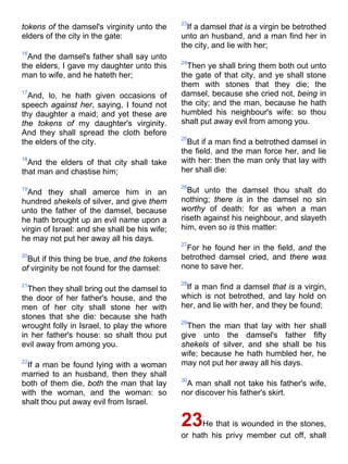 tokens of the damsel's virginity unto the
elders of the city in the gate:
16
And the damsel's father shall say unto
the elders, I gave my daughter unto this
man to wife, and he hateth her;
17
And, lo, he hath given occasions of
speech against her, saying, I found not
thy daughter a maid; and yet these are
the tokens of my daughter's virginity.
And they shall spread the cloth before
the elders of the city.
18
And the elders of that city shall take
that man and chastise him;
19
And they shall amerce him in an
hundred shekels of silver, and give them
unto the father of the damsel, because
he hath brought up an evil name upon a
virgin of Israel: and she shall be his wife;
he may not put her away all his days.
20
But if this thing be true, and the tokens
of virginity be not found for the damsel:
21
Then they shall bring out the damsel to
the door of her father's house, and the
men of her city shall stone her with
stones that she die: because she hath
wrought folly in Israel, to play the whore
in her father's house: so shalt thou put
evil away from among you.
22
If a man be found lying with a woman
married to an husband, then they shall
both of them die, both the man that lay
with the woman, and the woman: so
shalt thou put away evil from Israel.
23
If a damsel that is a virgin be betrothed
unto an husband, and a man find her in
the city, and lie with her;
24
Then ye shall bring them both out unto
the gate of that city, and ye shall stone
them with stones that they die; the
damsel, because she cried not, being in
the city; and the man, because he hath
humbled his neighbour's wife: so thou
shalt put away evil from among you.
25
But if a man find a betrothed damsel in
the field, and the man force her, and lie
with her: then the man only that lay with
her shall die:
26
But unto the damsel thou shalt do
nothing; there is in the damsel no sin
worthy of death: for as when a man
riseth against his neighbour, and slayeth
him, even so is this matter:
27
For he found her in the field, and the
betrothed damsel cried, and there was
none to save her.
28
If a man find a damsel that is a virgin,
which is not betrothed, and lay hold on
her, and lie with her, and they be found;
29
Then the man that lay with her shall
give unto the damsel's father fifty
shekels of silver, and she shall be his
wife; because he hath humbled her, he
may not put her away all his days.
30
A man shall not take his father's wife,
nor discover his father's skirt.
23He that is wounded in the stones,
or hath his privy member cut off, shall
 