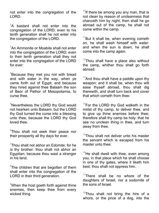 not enter into the congregation of the
LORD.
2
A bastard shall not enter into the
congregation of the LORD; even to his
tenth generation shall he not enter into
the congregation of the LORD.
3
An Ammonite or Moabite shall not enter
into the congregation of the LORD; even
to their tenth generation shall they not
enter into the congregation of the LORD
for ever:
4
Because they met you not with bread
and with water in the way, when ye
came forth out of Egypt; and because
they hired against thee Balaam the son
of Beor of Pethor of Mesopotamia, to
curse thee.
5
Nevertheless the LORD thy God would
not hearken unto Balaam; but the LORD
thy God turned the curse into a blessing
unto thee, because the LORD thy God
loved thee.
6
Thou shalt not seek their peace nor
their prosperity all thy days for ever.
7
Thou shalt not abhor an Edomite; for he
is thy brother: thou shalt not abhor an
Egyptian; because thou wast a stranger
in his land.
8
The children that are begotten of them
shall enter into the congregation of the
LORD in their third generation.
9
When the host goeth forth against thine
enemies, then keep thee from every
wicked thing.
10
If there be among you any man, that is
not clean by reason of uncleanness that
chanceth him by night, then shall he go
abroad out of the camp, he shall not
come within the camp:
11
But it shall be, when evening cometh
on, he shall wash himself with water:
and when the sun is down, he shall
come into the camp again.
12
Thou shalt have a place also without
the camp, whither thou shalt go forth
abroad:
13
And thou shalt have a paddle upon thy
weapon; and it shall be, when thou wilt
ease thyself abroad, thou shalt dig
therewith, and shalt turn back and cover
that which cometh from thee:
14
For the LORD thy God walketh in the
midst of thy camp, to deliver thee, and
to give up thine enemies before thee;
therefore shall thy camp be holy: that he
see no unclean thing in thee, and turn
away from thee.
15
Thou shalt not deliver unto his master
the servant which is escaped from his
master unto thee:
16
He shall dwell with thee, even among
you, in that place which he shall choose
in one of thy gates, where it liketh him
best: thou shalt not oppress him.
17
There shall be no whore of the
daughters of Israel, nor a sodomite of
the sons of Israel.
18
Thou shalt not bring the hire of a
whore, or the price of a dog, into the
 