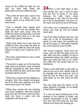 house of the LORD thy God for any
vow: for even both these are
abomination unto the LORD thy God.
19
Thou shalt not lend upon usury to thy
brother; usury of money, usury of
victuals, usury of any thing that is lent
upon usury:
20
Unto a stranger thou mayest lend
upon usury; but unto thy brother thou
shalt not lend upon usury: that the
LORD thy God may bless thee in all that
thou settest thine hand to in the land
whither thou goest to possess it.
21
When thou shalt vow a vow unto the
LORD thy God, thou shalt not slack to
pay it: for the LORD thy God will surely
require it of thee; and it would be sin in
thee.
22
But if thou shalt forbear to vow, it shall
be no sin in thee.
23
That which is gone out of thy lips thou
shalt keep and perform; even a freewill
offering, according as thou hast vowed
unto the LORD thy God, which thou hast
promised with thy mouth.
24
When thou comest into thy neighbour's
vineyard, then thou mayest eat grapes
thy fill at thine own pleasure; but thou
shalt not put any in thy vessel.
25
When thou comest into the standing
corn of thy neighbour, then thou mayest
pluck the ears with thine hand; but thou
shalt not move a sickle unto thy
neighbour's standing corn.
24When a man hath taken a wife,
and married her, and it come to pass
that she find no favour in his eyes,
because he hath found some
uncleanness in her: then let him write
her a bill of divorcement, and give it in
her hand, and send her out of his house.
2
And when she is departed out of his
house, she may go and be another
man's wife.
3
And if the latter husband hate her, and
write her a bill of divorcement, and
giveth it in her hand, and sendeth her
out of his house; or if the latter husband
die, which took her to be his wife;
4
Her former husband, which sent her
away, may not take her again to be his
wife, after that she is defiled; for that is
abomination before the LORD: and thou
shalt not cause the land to sin, which
the LORD thy God giveth thee for an
inheritance.
5
When a man hath taken a new wife, he
shall not go out to war, neither shall he
be charged with any business: but he
shall be free at home one year, and
shall cheer up his wife which he hath
taken.
6
No man shall take the nether or the
upper millstone to pledge: for he taketh
a man's life to pledge.
7
If a man be found stealing any of his
brethren of the children of Israel, and
maketh merchandise of him, or selleth
him; then that thief shall die; and thou
shalt put evil away from among you.
 