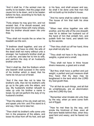 2
And it shall be, if the wicked man be
worthy to be beaten, that the judge shall
cause him to lie down, and to be beaten
before his face, according to his fault, by
a certain number.
3
Forty stripes he may give him, and not
exceed: lest, if he should exceed, and
beat him above these with many stripes,
then thy brother should seem vile unto
thee.
4
Thou shalt not muzzle the ox when he
treadeth out the corn.
5
If brethren dwell together, and one of
them die, and have no child, the wife of
the dead shall not marry without unto a
stranger: her husband's brother shall go
in unto her, and take her to him to wife,
and perform the duty of an husband's
brother unto her.
6
And it shall be, that the firstborn which
she beareth shall succeed in the name
of his brother which is dead, that his
name be not put out of Israel.
7
And if the man like not to take his
brother's wife, then let his brother's wife
go up to the gate unto the elders, and
say, My husband's brother refuseth to
raise up unto his brother a name in
Israel, he will not perform the duty of my
husband's brother.
8
Then the elders of his city shall call him,
and speak unto him: and if he stand to it,
and say, I like not to take her;
9
Then shall his brother's wife come unto
him in the presence of the elders, and
loose his shoe from off his foot, and spit
in his face, and shall answer and say,
So shall it be done unto that man that
will not build up his brother's house.
10
And his name shall be called in Israel,
The house of him that hath his shoe
loosed.
11
When men strive together one with
another, and the wife of the one draweth
near for to deliver her husband out of
the hand of him that smiteth him, and
putteth forth her hand, and taketh him
by the secrets:
12
Then thou shalt cut off her hand, thine
eye shall not pity her.
13
Thou shalt not have in thy bag divers
weights, a great and a small.
14
Thou shalt not have in thine house
divers measures, a great and a small.
15
But thou shalt have a perfect and just
weight, a perfect and just measure shalt
thou have: that thy days may be
lengthened in the land which the LORD
thy God giveth thee.
16
For all that do such things, and all that
do unrighteously, are an abomination
unto the LORD thy God.
17
Remember what Amalek did unto thee
by the way, when ye were come forth
out of Egypt;
18
How he met thee by the way, and
smote the hindmost of thee, even all
that were feeble behind thee, when thou
wast faint and weary; and he feared not
God.
 
