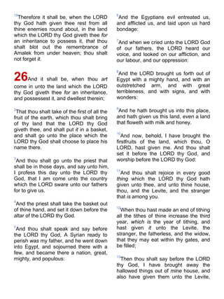 19
Therefore it shall be, when the LORD
thy God hath given thee rest from all
thine enemies round about, in the land
which the LORD thy God giveth thee for
an inheritance to possess it, that thou
shalt blot out the remembrance of
Amalek from under heaven; thou shalt
not forget it.
26And it shall be, when thou art
come in unto the land which the LORD
thy God giveth thee for an inheritance,
and possessest it, and dwellest therein;
2
That thou shalt take of the first of all the
fruit of the earth, which thou shalt bring
of thy land that the LORD thy God
giveth thee, and shalt put it in a basket,
and shalt go unto the place which the
LORD thy God shall choose to place his
name there.
3
And thou shalt go unto the priest that
shall be in those days, and say unto him,
I profess this day unto the LORD thy
God, that I am come unto the country
which the LORD sware unto our fathers
for to give us.
4
And the priest shall take the basket out
of thine hand, and set it down before the
altar of the LORD thy God.
5
And thou shalt speak and say before
the LORD thy God, A Syrian ready to
perish was my father, and he went down
into Egypt, and sojourned there with a
few, and became there a nation, great,
mighty, and populous:
6
And the Egyptians evil entreated us,
and afflicted us, and laid upon us hard
bondage:
7
And when we cried unto the LORD God
of our fathers, the LORD heard our
voice, and looked on our affliction, and
our labour, and our oppression:
8
And the LORD brought us forth out of
Egypt with a mighty hand, and with an
outstretched arm, and with great
terribleness, and with signs, and with
wonders:
9
And he hath brought us into this place,
and hath given us this land, even a land
that floweth with milk and honey.
10
And now, behold, I have brought the
firstfruits of the land, which thou, O
LORD, hast given me. And thou shalt
set it before the LORD thy God, and
worship before the LORD thy God:
11
And thou shalt rejoice in every good
thing which the LORD thy God hath
given unto thee, and unto thine house,
thou, and the Levite, and the stranger
that is among you.
12
When thou hast made an end of tithing
all the tithes of thine increase the third
year, which is the year of tithing, and
hast given it unto the Levite, the
stranger, the fatherless, and the widow,
that they may eat within thy gates, and
be filled;
13
Then thou shalt say before the LORD
thy God, I have brought away the
hallowed things out of mine house, and
also have given them unto the Levite,
 