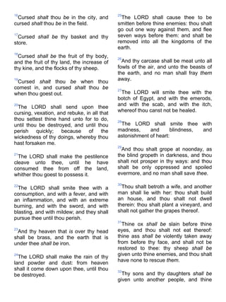 16
Cursed shalt thou be in the city, and
cursed shalt thou be in the field.
17
Cursed shall be thy basket and thy
store.
18
Cursed shall be the fruit of thy body,
and the fruit of thy land, the increase of
thy kine, and the flocks of thy sheep.
19
Cursed shalt thou be when thou
comest in, and cursed shalt thou be
when thou goest out.
20
The LORD shall send upon thee
cursing, vexation, and rebuke, in all that
thou settest thine hand unto for to do,
until thou be destroyed, and until thou
perish quickly; because of the
wickedness of thy doings, whereby thou
hast forsaken me.
21
The LORD shall make the pestilence
cleave unto thee, until he have
consumed thee from off the land,
whither thou goest to possess it.
22
The LORD shall smite thee with a
consumption, and with a fever, and with
an inflammation, and with an extreme
burning, and with the sword, and with
blasting, and with mildew; and they shall
pursue thee until thou perish.
23
And thy heaven that is over thy head
shall be brass, and the earth that is
under thee shall be iron.
24
The LORD shall make the rain of thy
land powder and dust: from heaven
shall it come down upon thee, until thou
be destroyed.
25
The LORD shall cause thee to be
smitten before thine enemies: thou shalt
go out one way against them, and flee
seven ways before them: and shalt be
removed into all the kingdoms of the
earth.
26
And thy carcase shall be meat unto all
fowls of the air, and unto the beasts of
the earth, and no man shall fray them
away.
27
The LORD will smite thee with the
botch of Egypt, and with the emerods,
and with the scab, and with the itch,
whereof thou canst not be healed.
28
The LORD shall smite thee with
madness, and blindness, and
astonishment of heart:
29
And thou shalt grope at noonday, as
the blind gropeth in darkness, and thou
shalt not prosper in thy ways: and thou
shalt be only oppressed and spoiled
evermore, and no man shall save thee.
30
Thou shalt betroth a wife, and another
man shall lie with her: thou shalt build
an house, and thou shalt not dwell
therein: thou shalt plant a vineyard, and
shalt not gather the grapes thereof.
31
Thine ox shall be slain before thine
eyes, and thou shalt not eat thereof:
thine ass shall be violently taken away
from before thy face, and shall not be
restored to thee: thy sheep shall be
given unto thine enemies, and thou shalt
have none to rescue them.
32
Thy sons and thy daughters shall be
given unto another people, and thine
 