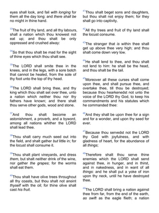 eyes shall look, and fail with longing for
them all the day long: and there shall be
no might in thine hand.
33
The fruit of thy land, and all thy labours,
shall a nation which thou knowest not
eat up; and thou shalt be only
oppressed and crushed alway:
34
So that thou shalt be mad for the sight
of thine eyes which thou shalt see.
35
The LORD shall smite thee in the
knees, and in the legs, with a sore botch
that cannot be healed, from the sole of
thy foot unto the top of thy head.
36
The LORD shall bring thee, and thy
king which thou shalt set over thee, unto
a nation which neither thou nor thy
fathers have known; and there shalt
thou serve other gods, wood and stone.
37
And thou shalt become an
astonishment, a proverb, and a byword,
among all nations whither the LORD
shall lead thee.
38
Thou shalt carry much seed out into
the field, and shalt gather but little in; for
the locust shall consume it.
39
Thou shalt plant vineyards, and dress
them, but shalt neither drink of the wine,
nor gather the grapes; for the worms
shall eat them.
40
Thou shalt have olive trees throughout
all thy coasts, but thou shalt not anoint
thyself with the oil; for thine olive shall
cast his fruit.
41
Thou shalt beget sons and daughters,
but thou shalt not enjoy them; for they
shall go into captivity.
42
All thy trees and fruit of thy land shall
the locust consume.
43
The stranger that is within thee shall
get up above thee very high; and thou
shalt come down very low.
44
He shall lend to thee, and thou shalt
not lend to him: he shall be the head,
and thou shalt be the tail.
45
Moreover all these curses shall come
upon thee, and shall pursue thee, and
overtake thee, till thou be destroyed;
because thou hearkenedst not unto the
voice of the LORD thy God, to keep his
commandments and his statutes which
he commanded thee:
46
And they shall be upon thee for a sign
and for a wonder, and upon thy seed for
ever.
47
Because thou servedst not the LORD
thy God with joyfulness, and with
gladness of heart, for the abundance of
all things;
48
Therefore shalt thou serve thine
enemies which the LORD shall send
against thee, in hunger, and in thirst,
and in nakedness, and in want of all
things: and he shall put a yoke of iron
upon thy neck, until he have destroyed
thee.
49
The LORD shall bring a nation against
thee from far, from the end of the earth,
as swift as the eagle flieth; a nation
 