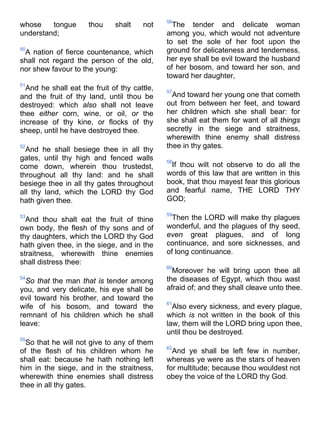 whose tongue thou shalt not
understand;
50
A nation of fierce countenance, which
shall not regard the person of the old,
nor shew favour to the young:
51
And he shall eat the fruit of thy cattle,
and the fruit of thy land, until thou be
destroyed: which also shall not leave
thee either corn, wine, or oil, or the
increase of thy kine, or flocks of thy
sheep, until he have destroyed thee.
52
And he shall besiege thee in all thy
gates, until thy high and fenced walls
come down, wherein thou trustedst,
throughout all thy land: and he shall
besiege thee in all thy gates throughout
all thy land, which the LORD thy God
hath given thee.
53
And thou shalt eat the fruit of thine
own body, the flesh of thy sons and of
thy daughters, which the LORD thy God
hath given thee, in the siege, and in the
straitness, wherewith thine enemies
shall distress thee:
54
So that the man that is tender among
you, and very delicate, his eye shall be
evil toward his brother, and toward the
wife of his bosom, and toward the
remnant of his children which he shall
leave:
55
So that he will not give to any of them
of the flesh of his children whom he
shall eat: because he hath nothing left
him in the siege, and in the straitness,
wherewith thine enemies shall distress
thee in all thy gates.
56
The tender and delicate woman
among you, which would not adventure
to set the sole of her foot upon the
ground for delicateness and tenderness,
her eye shall be evil toward the husband
of her bosom, and toward her son, and
toward her daughter,
57
And toward her young one that cometh
out from between her feet, and toward
her children which she shall bear: for
she shall eat them for want of all things
secretly in the siege and straitness,
wherewith thine enemy shall distress
thee in thy gates.
58
If thou wilt not observe to do all the
words of this law that are written in this
book, that thou mayest fear this glorious
and fearful name, THE LORD THY
GOD;
59
Then the LORD will make thy plagues
wonderful, and the plagues of thy seed,
even great plagues, and of long
continuance, and sore sicknesses, and
of long continuance.
60
Moreover he will bring upon thee all
the diseases of Egypt, which thou wast
afraid of; and they shall cleave unto thee.
61
Also every sickness, and every plague,
which is not written in the book of this
law, them will the LORD bring upon thee,
until thou be destroyed.
62
And ye shall be left few in number,
whereas ye were as the stars of heaven
for multitude; because thou wouldest not
obey the voice of the LORD thy God.
 