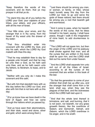 9
Keep therefore the words of this
covenant, and do them, that ye may
prosper in all that ye do.
10
Ye stand this day all of you before the
LORD your God; your captains of your
tribes, your elders, and your officers,
with all the men of Israel,
11
Your little ones, your wives, and thy
stranger that is in thy camp, from the
hewer of thy wood unto the drawer of
thy water:
12
That thou shouldest enter into
covenant with the LORD thy God, and
into his oath, which the LORD thy God
maketh with thee this day:
13
That he may establish thee to day for
a people unto himself, and that he may
be unto thee a God, as he hath said
unto thee, and as he hath sworn unto
thy fathers, to Abraham, to Isaac, and to
Jacob.
14
Neither with you only do I make this
covenant and this oath;
15
But with him that standeth here with us
this day before the LORD our God, and
also with him that is not here with us this
day:
16
(For ye know how we have dwelt in the
land of Egypt; and how we came
through the nations which ye passed by;
17
And ye have seen their abominations,
and their idols, wood and stone, silver
and gold, which were among them:)
18
Lest there should be among you man,
or woman, or family, or tribe, whose
heart turneth away this day from the
LORD our God, to go and serve the
gods of these nations; lest there should
be among you a root that beareth gall
and wormwood;
19
And it come to pass, when he heareth
the words of this curse, that he bless
himself in his heart, saying, I shall have
peace, though I walk in the imagination
of mine heart, to add drunkenness to
thirst:
20
The LORD will not spare him, but then
the anger of the LORD and his jealousy
shall smoke against that man, and all
the curses that are written in this book
shall lie upon him, and the LORD shall
blot out his name from under heaven.
21
And the LORD shall separate him unto
evil out of all the tribes of Israel,
according to all the curses of the
covenant that are written in this book of
the law:
22
So that the generation to come of your
children that shall rise up after you, and
the stranger that shall come from a far
land, shall say, when they see the
plagues of that land, and the sicknesses
which the LORD hath laid upon it;
23
And that the whole land thereof is
brimstone, and salt, and burning, that it
is not sown, nor beareth, nor any grass
groweth therein, like the overthrow of
Sodom, and Gomorrah, Admah, and
Zeboim, which the LORD overthrew in
his anger, and in his wrath:
 