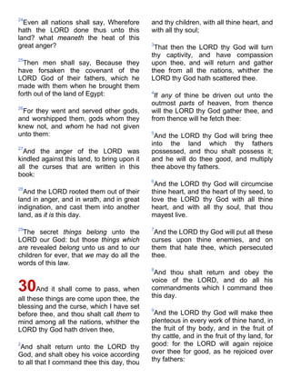 24
Even all nations shall say, Wherefore
hath the LORD done thus unto this
land? what meaneth the heat of this
great anger?
25
Then men shall say, Because they
have forsaken the covenant of the
LORD God of their fathers, which he
made with them when he brought them
forth out of the land of Egypt:
26
For they went and served other gods,
and worshipped them, gods whom they
knew not, and whom he had not given
unto them:
27
And the anger of the LORD was
kindled against this land, to bring upon it
all the curses that are written in this
book:
28
And the LORD rooted them out of their
land in anger, and in wrath, and in great
indignation, and cast them into another
land, as it is this day.
29
The secret things belong unto the
LORD our God: but those things which
are revealed belong unto us and to our
children for ever, that we may do all the
words of this law.
30And it shall come to pass, when
all these things are come upon thee, the
blessing and the curse, which I have set
before thee, and thou shalt call them to
mind among all the nations, whither the
LORD thy God hath driven thee,
2
And shalt return unto the LORD thy
God, and shalt obey his voice according
to all that I command thee this day, thou
and thy children, with all thine heart, and
with all thy soul;
3
That then the LORD thy God will turn
thy captivity, and have compassion
upon thee, and will return and gather
thee from all the nations, whither the
LORD thy God hath scattered thee.
4
If any of thine be driven out unto the
outmost parts of heaven, from thence
will the LORD thy God gather thee, and
from thence will he fetch thee:
5
And the LORD thy God will bring thee
into the land which thy fathers
possessed, and thou shalt possess it;
and he will do thee good, and multiply
thee above thy fathers.
6
And the LORD thy God will circumcise
thine heart, and the heart of thy seed, to
love the LORD thy God with all thine
heart, and with all thy soul, that thou
mayest live.
7
And the LORD thy God will put all these
curses upon thine enemies, and on
them that hate thee, which persecuted
thee.
8
And thou shalt return and obey the
voice of the LORD, and do all his
commandments which I command thee
this day.
9
And the LORD thy God will make thee
plenteous in every work of thine hand, in
the fruit of thy body, and in the fruit of
thy cattle, and in the fruit of thy land, for
good: for the LORD will again rejoice
over thee for good, as he rejoiced over
thy fathers:
 
