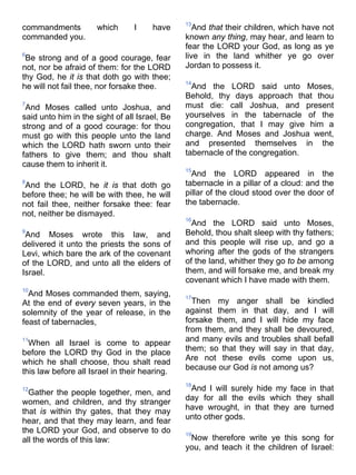 commandments which I have
commanded you.
6
Be strong and of a good courage, fear
not, nor be afraid of them: for the LORD
thy God, he it is that doth go with thee;
he will not fail thee, nor forsake thee.
7
And Moses called unto Joshua, and
said unto him in the sight of all Israel, Be
strong and of a good courage: for thou
must go with this people unto the land
which the LORD hath sworn unto their
fathers to give them; and thou shalt
cause them to inherit it.
8
And the LORD, he it is that doth go
before thee; he will be with thee, he will
not fail thee, neither forsake thee: fear
not, neither be dismayed.
9
And Moses wrote this law, and
delivered it unto the priests the sons of
Levi, which bare the ark of the covenant
of the LORD, and unto all the elders of
Israel.
10
And Moses commanded them, saying,
At the end of every seven years, in the
solemnity of the year of release, in the
feast of tabernacles,
11
When all Israel is come to appear
before the LORD thy God in the place
which he shall choose, thou shalt read
this law before all Israel in their hearing.
12
Gather the people together, men, and
women, and children, and thy stranger
that is within thy gates, that they may
hear, and that they may learn, and fear
the LORD your God, and observe to do
all the words of this law:
13
And that their children, which have not
known any thing, may hear, and learn to
fear the LORD your God, as long as ye
live in the land whither ye go over
Jordan to possess it.
14
And the LORD said unto Moses,
Behold, thy days approach that thou
must die: call Joshua, and present
yourselves in the tabernacle of the
congregation, that I may give him a
charge. And Moses and Joshua went,
and presented themselves in the
tabernacle of the congregation.
15
And the LORD appeared in the
tabernacle in a pillar of a cloud: and the
pillar of the cloud stood over the door of
the tabernacle.
16
And the LORD said unto Moses,
Behold, thou shalt sleep with thy fathers;
and this people will rise up, and go a
whoring after the gods of the strangers
of the land, whither they go to be among
them, and will forsake me, and break my
covenant which I have made with them.
17
Then my anger shall be kindled
against them in that day, and I will
forsake them, and I will hide my face
from them, and they shall be devoured,
and many evils and troubles shall befall
them; so that they will say in that day,
Are not these evils come upon us,
because our God is not among us?
18
And I will surely hide my face in that
day for all the evils which they shall
have wrought, in that they are turned
unto other gods.
19
Now therefore write ye this song for
you, and teach it the children of Israel:
 