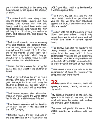 put it in their mouths, that this song may
be a witness for me against the children
of Israel.
20
For when I shall have brought them
into the land which I sware unto their
fathers, that floweth with milk and
honey; and they shall have eaten and
filled themselves, and waxen fat; then
will they turn unto other gods, and serve
them, and provoke me, and break my
covenant.
21
And it shall come to pass, when many
evils and troubles are befallen them,
that this song shall testify against them
as a witness; for it shall not be forgotten
out of the mouths of their seed: for I
know their imagination which they go
about, even now, before I have brought
them into the land which I sware.
22
Moses therefore wrote this song the
same day, and taught it the children of
Israel.
23
And he gave Joshua the son of Nun a
charge, and said, Be strong and of a
good courage: for thou shalt bring the
children of Israel into the land which I
sware unto them: and I will be with thee.
24
And it came to pass, when Moses had
made an end of writing the words of this
law in a book, until they were finished,
25
That Moses commanded the Levites,
which bare the ark of the covenant of
the LORD, saying,
26
Take this book of the law, and put it in
the side of the ark of the covenant of the
LORD your God, that it may be there for
a witness against thee.
27
For I know thy rebellion, and thy stiff
neck: behold, while I am yet alive with
you this day, ye have been rebellious
against the LORD; and how much more
after my death?
28
Gather unto me all the elders of your
tribes, and your officers, that I may
speak these words in their ears, and call
heaven and earth to record against
them.
29
For I know that after my death ye will
utterly corrupt yourselves, and turn
aside from the way which I have
commanded you; and evil will befall you
in the latter days; because ye will do evil
in the sight of the LORD, to provoke him
to anger through the work of your hands.
30
And Moses spake in the ears of all the
congregation of Israel the words of this
song, until they were ended.
32Give ear, O ye heavens, and I will
speak; and hear, O earth, the words of
my mouth.
2
My doctrine shall drop as the rain, my
speech shall distil as the dew, as the
small rain upon the tender herb, and as
the showers upon the grass:
3
Because I will publish the name of the
LORD: ascribe ye greatness unto our
God.
 