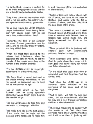 4
He is the Rock, his work is perfect: for
all his ways are judgment: a God of truth
and without iniquity, just and right is he.
5
They have corrupted themselves, their
spot is not the spot of his children: they
are a perverse and crooked generation.
6
Do ye thus requite the LORD, O foolish
people and unwise? is not he thy father
that hath bought thee? hath he not
made thee, and established thee?
7
Remember the days of old, consider
the years of many generations: ask thy
father, and he will shew thee; thy elders,
and they will tell thee.
8
When the most High divided to the
nations their inheritance, when he
separated the sons of Adam, he set the
bounds of the people according to the
number of the children of Israel.
9
For the LORD'S portion is his people;
Jacob is the lot of his inheritance.
10
He found him in a desert land, and in
the waste howling wilderness; he led
him about, he instructed him, he kept
him as the apple of his eye.
11
As an eagle stirreth up her nest,
fluttereth over her young, spreadeth
abroad her wings, taketh them, beareth
them on her wings:
12
So the LORD alone did lead him, and
there was no strange god with him.
13
He made him ride on the high places
of the earth, that he might eat the
increase of the fields; and he made him
to suck honey out of the rock, and oil out
of the flinty rock;
14
Butter of kine, and milk of sheep, with
fat of lambs, and rams of the breed of
Bashan, and goats, with the fat of
kidneys of wheat; and thou didst drink
the pure blood of the grape.
15
But Jeshurun waxed fat, and kicked:
thou art waxen fat, thou art grown thick,
thou art covered with fatness; then he
forsook God which made him, and
lightly esteemed the Rock of his
salvation.
16
They provoked him to jealousy with
strange gods, with abominations
provoked they him to anger.
17
They sacrificed unto devils, not to
God; to gods whom they knew not, to
new gods that came newly up, whom
your fathers feared not.
18
Of the Rock that begat thee thou art
unmindful, and hast forgotten God that
formed thee.
19
And when the LORD saw it, he
abhorred them, because of the
provoking of his sons, and of his
daughters.
20
And he said, I will hide my face from
them, I will see what their end shall be:
for they are a very froward generation,
children in whom is no faith.
21
They have moved me to jealousy with
that which is not God; they have
provoked me to anger with their vanities:
and I will move them to jealousy with
 