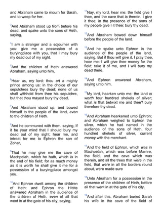 and Abraham came to mourn for Sarah,
and to weep for her.
3
And Abraham stood up from before his
dead, and spake unto the sons of Heth,
saying,
4
I am a stranger and a sojourner with
you: give me a possession of a
buryingplace with you, that I may bury
my dead out of my sight.
5
And the children of Heth answered
Abraham, saying unto him,
6
Hear us, my lord: thou art a mighty
prince among us: in the choice of our
sepulchres bury thy dead; none of us
shall withhold from thee his sepulchre,
but that thou mayest bury thy dead.
7
And Abraham stood up, and bowed
himself to the people of the land, even
to the children of Heth.
8
And he communed with them, saying, If
it be your mind that I should bury my
dead out of my sight; hear me, and
intreat for me to Ephron the son of
Zohar,
9
That he may give me the cave of
Machpelah, which he hath, which is in
the end of his field; for as much money
as it is worth he shall give it me for a
possession of a buryingplace amongst
you.
10
And Ephron dwelt among the children
of Heth: and Ephron the Hittite
answered Abraham in the audience of
the children of Heth, even of all that
went in at the gate of his city, saying,
11
Nay, my lord, hear me: the field give I
thee, and the cave that is therein, I give
it thee; in the presence of the sons of
my people give I it thee: bury thy dead.
12
And Abraham bowed down himself
before the people of the land.
13
And he spake unto Ephron in the
audience of the people of the land,
saying, But if thou wilt give it, I pray thee,
hear me: I will give thee money for the
field; take it of me, and I will bury my
dead there.
14
And Ephron answered Abraham,
saying unto him,
15
My lord, hearken unto me: the land is
worth four hundred shekels of silver;
what is that betwixt me and thee? bury
therefore thy dead.
16
And Abraham hearkened unto Ephron;
and Abraham weighed to Ephron the
silver, which he had named in the
audience of the sons of Heth, four
hundred shekels of silver, current
money with the merchant.
17
And the field of Ephron, which was in
Machpelah, which was before Mamre,
the field, and the cave which was
therein, and all the trees that were in the
field, that were in all the borders round
about, were made sure
18
Unto Abraham for a possession in the
presence of the children of Heth, before
all that went in at the gate of his city.
19
And after this, Abraham buried Sarah
his wife in the cave of the field of
 