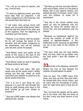 40
For I lift up my hand to heaven, and
say, I live for ever.
41
If I whet my glittering sword, and mine
hand take hold on judgment; I will
render vengeance to mine enemies, and
will reward them that hate me.
42
I will make mine arrows drunk with
blood, and my sword shall devour flesh;
and that with the blood of the slain and
of the captives, from the beginning of
revenges upon the enemy.
43
Rejoice, O ye nations, with his people:
for he will avenge the blood of his
servants, and will render vengeance to
his adversaries, and will be merciful
unto his land, and to his people.
44
And Moses came and spake all the
words of this song in the ears of the
people, he, and Hoshea the son of Nun.
45
And Moses made an end of speaking
all these words to all Israel:
46
And he said unto them, Set your
hearts unto all the words which I testify
among you this day, which ye shall
command your children to observe to do,
all the words of this law.
47
For it is not a vain thing for you;
because it is your life: and through this
thing ye shall prolong your days in the
land, whither ye go over Jordan to
possess it.
48
And the LORD spake unto Moses that
selfsame day, saying,
49
Get thee up into this mountain Abarim,
unto mount Nebo, which is in the land of
Moab, that is over against Jericho; and
behold the land of Canaan, which I give
unto the children of Israel for a
possession:
50
And die in the mount whither thou
goest up, and be gathered unto thy
people; as Aaron thy brother died in
mount Hor, and was gathered unto his
people:
51
Because ye trespassed against me
among the children of Israel at the
waters of Meribah-Kadesh, in the
wilderness of Zin; because ye sanctified
me not in the midst of the children of
Israel.
52
Yet thou shalt see the land before
thee; but thou shalt not go thither unto
the land which I give the children of
Israel.
33And this is the blessing, wherewith
Moses the man of God blessed the
children of Israel before his death.
2
And he said, The LORD came from
Sinai, and rose up from Seir unto them;
he shined forth from mount Paran, and
he came with ten thousands of saints:
from his right hand went a fiery law for
them.
3
Yea, he loved the people; all his saints
are in thy hand: and they sat down at
thy feet; every one shall receive of thy
words.
 