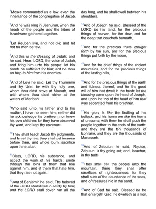 4
Moses commanded us a law, even the
inheritance of the congregation of Jacob.
5
And he was king in Jeshurun, when the
heads of the people and the tribes of
Israel were gathered together.
6
Let Reuben live, and not die; and let
not his men be few.
7
And this is the blessing of Judah: and
he said, Hear, LORD, the voice of Judah,
and bring him unto his people: let his
hands be sufficient for him; and be thou
an help to him from his enemies.
8
And of Levi he said, Let thy Thummim
and thy Urim be with thy holy one,
whom thou didst prove at Massah, and
with whom thou didst strive at the
waters of Meribah;
9
Who said unto his father and to his
mother, I have not seen him; neither did
he acknowledge his brethren, nor knew
his own children: for they have observed
thy word, and kept thy covenant.
10
They shall teach Jacob thy judgments,
and Israel thy law: they shall put incense
before thee, and whole burnt sacrifice
upon thine altar.
11
Bless, LORD, his substance, and
accept the work of his hands: smite
through the loins of them that rise
against him, and of them that hate him,
that they rise not again.
12
And of Benjamin he said, The beloved
of the LORD shall dwell in safety by him;
and the LORD shall cover him all the
day long, and he shall dwell between his
shoulders.
13
And of Joseph he said, Blessed of the
LORD be his land, for the precious
things of heaven, for the dew, and for
the deep that coucheth beneath,
14
And for the precious fruits brought
forth by the sun, and for the precious
things put forth by the moon,
15
And for the chief things of the ancient
mountains, and for the precious things
of the lasting hills,
16
And for the precious things of the earth
and fulness thereof, and for the good
will of him that dwelt in the bush: let the
blessing come upon the head of Joseph,
and upon the top of the head of him that
was separated from his brethren.
17
His glory is like the firstling of his
bullock, and his horns are like the horns
of unicorns: with them he shall push the
people together to the ends of the earth:
and they are the ten thousands of
Ephraim, and they are the thousands of
Manasseh.
18
And of Zebulun he said, Rejoice,
Zebulun, in thy going out; and, Issachar,
in thy tents.
19
They shall call the people unto the
mountain; there they shall offer
sacrifices of righteousness: for they
shall suck of the abundance of the seas,
and of treasures hid in the sand.
20
And of Gad he said, Blessed be he
that enlargeth Gad: he dwelleth as a lion,
 