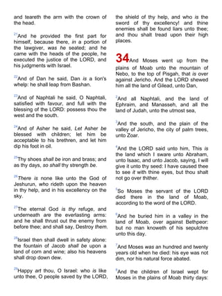 and teareth the arm with the crown of
the head.
21
And he provided the first part for
himself, because there, in a portion of
the lawgiver, was he seated; and he
came with the heads of the people, he
executed the justice of the LORD, and
his judgments with Israel.
22
And of Dan he said, Dan is a lion's
whelp: he shall leap from Bashan.
23
And of Naphtali he said, O Naphtali,
satisfied with favour, and full with the
blessing of the LORD: possess thou the
west and the south.
24
And of Asher he said, Let Asher be
blessed with children; let him be
acceptable to his brethren, and let him
dip his foot in oil.
25
Thy shoes shall be iron and brass; and
as thy days, so shall thy strength be.
26
There is none like unto the God of
Jeshurun, who rideth upon the heaven
in thy help, and in his excellency on the
sky.
27
The eternal God is thy refuge, and
underneath are the everlasting arms:
and he shall thrust out the enemy from
before thee; and shall say, Destroy them.
28
Israel then shall dwell in safety alone:
the fountain of Jacob shall be upon a
land of corn and wine; also his heavens
shall drop down dew.
29
Happy art thou, O Israel: who is like
unto thee, O people saved by the LORD,
the shield of thy help, and who is the
sword of thy excellency! and thine
enemies shall be found liars unto thee;
and thou shalt tread upon their high
places.
34And Moses went up from the
plains of Moab unto the mountain of
Nebo, to the top of Pisgah, that is over
against Jericho. And the LORD shewed
him all the land of Gilead, unto Dan,
2
And all Naphtali, and the land of
Ephraim, and Manasseh, and all the
land of Judah, unto the utmost sea,
3
And the south, and the plain of the
valley of Jericho, the city of palm trees,
unto Zoar.
4
And the LORD said unto him, This is
the land which I sware unto Abraham,
unto Isaac, and unto Jacob, saying, I will
give it unto thy seed: I have caused thee
to see it with thine eyes, but thou shalt
not go over thither.
5
So Moses the servant of the LORD
died there in the land of Moab,
according to the word of the LORD.
6
And he buried him in a valley in the
land of Moab, over against Bethpeor:
but no man knoweth of his sepulchre
unto this day.
7
And Moses was an hundred and twenty
years old when he died: his eye was not
dim, nor his natural force abated.
8
And the children of Israel wept for
Moses in the plains of Moab thirty days:
 