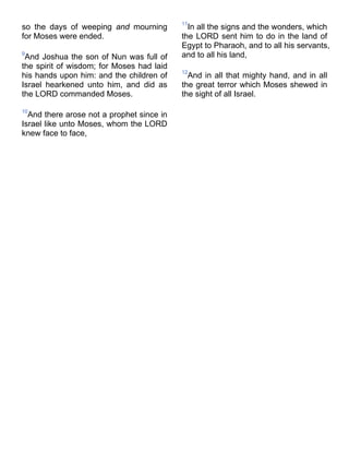 so the days of weeping and mourning
for Moses were ended.
9
And Joshua the son of Nun was full of
the spirit of wisdom; for Moses had laid
his hands upon him: and the children of
Israel hearkened unto him, and did as
the LORD commanded Moses.
10
And there arose not a prophet since in
Israel like unto Moses, whom the LORD
knew face to face,
11
In all the signs and the wonders, which
the LORD sent him to do in the land of
Egypt to Pharaoh, and to all his servants,
and to all his land,
12
And in all that mighty hand, and in all
the great terror which Moses shewed in
the sight of all Israel.
 