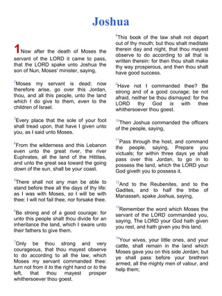 Joshua
1Now after the death of Moses the
servant of the LORD it came to pass,
that the LORD spake unto Joshua the
son of Nun, Moses' minister, saying,
2
Moses my servant is dead; now
therefore arise, go over this Jordan,
thou, and all this people, unto the land
which I do give to them, even to the
children of Israel.
3
Every place that the sole of your foot
shall tread upon, that have I given unto
you, as I said unto Moses.
4
From the wilderness and this Lebanon
even unto the great river, the river
Euphrates, all the land of the Hittites,
and unto the great sea toward the going
down of the sun, shall be your coast.
5
There shall not any man be able to
stand before thee all the days of thy life:
as I was with Moses, so I will be with
thee: I will not fail thee, nor forsake thee.
6
Be strong and of a good courage: for
unto this people shalt thou divide for an
inheritance the land, which I sware unto
their fathers to give them.
7
Only be thou strong and very
courageous, that thou mayest observe
to do according to all the law, which
Moses my servant commanded thee:
turn not from it to the right hand or to the
left, that thou mayest prosper
whithersoever thou goest.
8
This book of the law shall not depart
out of thy mouth; but thou shalt meditate
therein day and night, that thou mayest
observe to do according to all that is
written therein: for then thou shalt make
thy way prosperous, and then thou shalt
have good success.
9
Have not I commanded thee? Be
strong and of a good courage; be not
afraid, neither be thou dismayed: for the
LORD thy God is with thee
whithersoever thou goest.
10
Then Joshua commanded the officers
of the people, saying,
11
Pass through the host, and command
the people, saying, Prepare you
victuals; for within three days ye shall
pass over this Jordan, to go in to
possess the land, which the LORD your
God giveth you to possess it.
12
And to the Reubenites, and to the
Gadites, and to half the tribe of
Manasseh, spake Joshua, saying,
13
Remember the word which Moses the
servant of the LORD commanded you,
saying, The LORD your God hath given
you rest, and hath given you this land.
14
Your wives, your little ones, and your
cattle, shall remain in the land which
Moses gave you on this side Jordan; but
ye shall pass before your brethren
armed, all the mighty men of valour, and
help them;
 