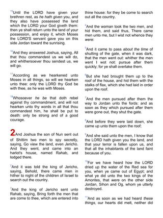15
Until the LORD have given your
brethren rest, as he hath given you, and
they also have possessed the land
which the LORD your God giveth them:
then ye shall return unto the land of your
possession, and enjoy it, which Moses
the LORD'S servant gave you on this
side Jordan toward the sunrising.
16
And they answered Joshua, saying, All
that thou commandest us we will do,
and whithersoever thou sendest us, we
will go.
17
According as we hearkened unto
Moses in all things, so will we hearken
unto thee: only the LORD thy God be
with thee, as he was with Moses.
18
Whosoever he be that doth rebel
against thy commandment, and will not
hearken unto thy words in all that thou
commandest him, he shall be put to
death: only be strong and of a good
courage.
2And Joshua the son of Nun sent out
of Shittim two men to spy secretly,
saying, Go view the land, even Jericho.
And they went, and came into an
harlot's house, named Rahab, and
lodged there.
2
And it was told the king of Jericho,
saying, Behold, there came men in
hither to night of the children of Israel to
search out the country.
3
And the king of Jericho sent unto
Rahab, saying, Bring forth the men that
are come to thee, which are entered into
thine house: for they be come to search
out all the country.
4
And the woman took the two men, and
hid them, and said thus, There came
men unto me, but I wist not whence they
were:
5
And it came to pass about the time of
shutting of the gate, when it was dark,
that the men went out: whither the men
went I wot not: pursue after them
quickly; for ye shall overtake them.
6
But she had brought them up to the
roof of the house, and hid them with the
stalks of flax, which she had laid in order
upon the roof.
7
And the men pursued after them the
way to Jordan unto the fords: and as
soon as they which pursued after them
were gone out, they shut the gate.
8
And before they were laid down, she
came up unto them upon the roof;
9
And she said unto the men, I know that
the LORD hath given you the land, and
that your terror is fallen upon us, and
that all the inhabitants of the land faint
because of you.
10
For we have heard how the LORD
dried up the water of the Red sea for
you, when ye came out of Egypt; and
what ye did unto the two kings of the
Amorites, that were on the other side
Jordan, Sihon and Og, whom ye utterly
destroyed.
11
And as soon as we had heard these
things, our hearts did melt, neither did
 