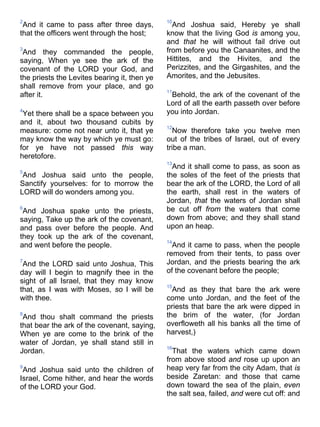 2
And it came to pass after three days,
that the officers went through the host;
3
And they commanded the people,
saying, When ye see the ark of the
covenant of the LORD your God, and
the priests the Levites bearing it, then ye
shall remove from your place, and go
after it.
4
Yet there shall be a space between you
and it, about two thousand cubits by
measure: come not near unto it, that ye
may know the way by which ye must go:
for ye have not passed this way
heretofore.
5
And Joshua said unto the people,
Sanctify yourselves: for to morrow the
LORD will do wonders among you.
6
And Joshua spake unto the priests,
saying, Take up the ark of the covenant,
and pass over before the people. And
they took up the ark of the covenant,
and went before the people.
7
And the LORD said unto Joshua, This
day will I begin to magnify thee in the
sight of all Israel, that they may know
that, as I was with Moses, so I will be
with thee.
8
And thou shalt command the priests
that bear the ark of the covenant, saying,
When ye are come to the brink of the
water of Jordan, ye shall stand still in
Jordan.
9
And Joshua said unto the children of
Israel, Come hither, and hear the words
of the LORD your God.
10
And Joshua said, Hereby ye shall
know that the living God is among you,
and that he will without fail drive out
from before you the Canaanites, and the
Hittites, and the Hivites, and the
Perizzites, and the Girgashites, and the
Amorites, and the Jebusites.
11
Behold, the ark of the covenant of the
Lord of all the earth passeth over before
you into Jordan.
12
Now therefore take you twelve men
out of the tribes of Israel, out of every
tribe a man.
13
And it shall come to pass, as soon as
the soles of the feet of the priests that
bear the ark of the LORD, the Lord of all
the earth, shall rest in the waters of
Jordan, that the waters of Jordan shall
be cut off from the waters that come
down from above; and they shall stand
upon an heap.
14
And it came to pass, when the people
removed from their tents, to pass over
Jordan, and the priests bearing the ark
of the covenant before the people;
15
And as they that bare the ark were
come unto Jordan, and the feet of the
priests that bare the ark were dipped in
the brim of the water, (for Jordan
overfloweth all his banks all the time of
harvest,)
16
That the waters which came down
from above stood and rose up upon an
heap very far from the city Adam, that is
beside Zaretan: and those that came
down toward the sea of the plain, even
the salt sea, failed, and were cut off: and
 