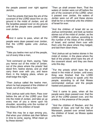 the people passed over right against
Jericho.
17
And the priests that bare the ark of the
covenant of the LORD stood firm on dry
ground in the midst of Jordan, and all
the Israelites passed over on dry ground,
until all the people were passed clean
over Jordan.
4And it came to pass, when all the
people were clean passed over Jordan,
that the LORD spake unto Joshua,
saying,
2
Take you twelve men out of the people,
out of every tribe a man,
3
And command ye them, saying, Take
you hence out of the midst of Jordan,
out of the place where the priests' feet
stood firm, twelve stones, and ye shall
carry them over with you, and leave
them in the lodging place, where ye
shall lodge this night.
4
Then Joshua called the twelve men,
whom he had prepared of the children of
Israel, out of every tribe a man:
5
And Joshua said unto them, Pass over
before the ark of the LORD your God
into the midst of Jordan, and take ye up
every man of you a stone upon his
shoulder, according unto the number of
the tribes of the children of Israel:
6
That this may be a sign among you,
that when your children ask their fathers
in time to come, saying, What mean ye
by these stones?
7
Then ye shall answer them, That the
waters of Jordan were cut off before the
ark of the covenant of the LORD; when
it passed over Jordan, the waters of
Jordan were cut off: and these stones
shall be for a memorial unto the children
of Israel for ever.
8
And the children of Israel did so as
Joshua commanded, and took up twelve
stones out of the midst of Jordan, as the
LORD spake unto Joshua, according to
the number of the tribes of the children
of Israel, and carried them over with
them unto the place where they lodged,
and laid them down there.
9
And Joshua set up twelve stones in the
midst of Jordan, in the place where the
feet of the priests which bare the ark of
the covenant stood: and they are there
unto this day.
10
For the priests which bare the ark
stood in the midst of Jordan, until every
thing was finished that the LORD
commanded Joshua to speak unto the
people, according to all that Moses
commanded Joshua: and the people
hasted and passed over.
11
And it came to pass, when all the
people were clean passed over, that the
ark of the LORD passed over, and the
priests, in the presence of the people.
12
And the children of Reuben, and the
children of Gad, and half the tribe of
Manasseh, passed over armed before
the children of Israel, as Moses spake
unto them:
 