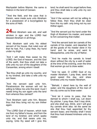 Machpelah before Mamre: the same is
Hebron in the land of Canaan.
20
And the field, and the cave that is
therein, were made sure unto Abraham
for a possession of a buryingplace by
the sons of Heth.
24And Abraham was old, and well
stricken in age: and the LORD had
blessed Abraham in all things.
2
And Abraham said unto his eldest
servant of his house, that ruled over all
that he had, Put, I pray thee, thy hand
under my thigh:
3
And I will make thee swear by the
LORD, the God of heaven, and the God
of the earth, that thou shalt not take a
wife unto my son of the daughters of the
Canaanites, among whom I dwell:
4
But thou shalt go unto my country, and
to my kindred, and take a wife unto my
son Isaac.
5
And the servant said unto him,
Peradventure the woman will not be
willing to follow me unto this land: must I
needs bring thy son again unto the land
from whence thou camest?
6
And Abraham said unto him, Beware
thou that thou bring not my son thither
again.
7
The LORD God of heaven, which took
me from my father's house, and from the
land of my kindred, and which spake
unto me, and that sware unto me,
saying, Unto thy seed will I give this
land; he shall send his angel before thee,
and thou shalt take a wife unto my son
from thence.
8
And if the woman will not be willing to
follow thee, then thou shalt be clear
from this my oath: only bring not my son
thither again.
9
And the servant put his hand under the
thigh of Abraham his master, and sware
to him concerning that matter.
10
And the servant took ten camels of the
camels of his master, and departed; for
all the goods of his master were in his
hand: and he arose, and went to
Mesopotamia, unto the city of Nahor.
11
And he made his camels to kneel
down without the city by a well of water
at the time of the evening, even the time
that women go out to draw water.
12
And he said, O LORD God of my
master Abraham, I pray thee, send me
good speed this day, and shew
kindness unto my master Abraham.
13
Behold, I stand here by the well of
water; and the daughters of the men of
the city come out to draw water:
14
And let it come to pass, that the
damsel to whom I shall say, Let down
thy pitcher, I pray thee, that I may drink;
and she shall say, Drink, and I will give
thy camels drink also: let the same be
she that thou hast appointed for thy
servant Isaac; and thereby shall I know
that thou hast shewed kindness unto my
master.
 