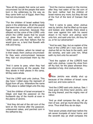 5
Now all the people that came out were
circumcised: but all the people that were
born in the wilderness by the way as
they came forth out of Egypt, them they
had not circumcised.
6
For the children of Israel walked forty
years in the wilderness, till all the people
that were men of war, which came out of
Egypt, were consumed, because they
obeyed not the voice of the LORD: unto
whom the LORD sware that he would
not shew them the land, which the
LORD sware unto their fathers that he
would give us, a land that floweth with
milk and honey.
7
And their children, whom he raised up
in their stead, them Joshua circumcised:
for they were uncircumcised, because
they had not circumcised them by the
way.
8
And it came to pass, when they had
done circumcising all the people, that
they abode in their places in the camp,
till they were whole.
9
And the LORD said unto Joshua, This
day have I rolled away the reproach of
Egypt from off you. Wherefore the name
of the place is called Gilgal unto this day.
10
And the children of Israel encamped in
Gilgal, and kept the passover on the
fourteenth day of the month at even in
the plains of Jericho.
11
And they did eat of the old corn of the
land on the morrow after the passover,
unleavened cakes, and parched corn in
the selfsame day.
12
And the manna ceased on the morrow
after they had eaten of the old corn of
the land; neither had the children of
Israel manna any more; but they did eat
of the fruit of the land of Canaan that
year.
13
And it came to pass, when Joshua
was by Jericho, that he lifted up his eyes
and looked, and, behold, there stood a
man over against him with his sword
drawn in his hand: and Joshua went
unto him, and said unto him, Art thou for
us, or for our adversaries?
14
And he said, Nay; but as captain of the
host of the LORD am I now come. And
Joshua fell on his face to the earth, and
did worship, and said unto him, What
saith my lord unto his servant?
15
And the captain of the LORD'S host
said unto Joshua, Loose thy shoe from
off thy foot; for the place whereon thou
standest is holy. And Joshua did so.
6Now Jericho was straitly shut up
because of the children of Israel: none
went out, and none came in.
2
And the LORD said unto Joshua, See, I
have given into thine hand Jericho, and
the king thereof, and the mighty men of
valour.
3
And ye shall compass the city, all ye
men of war, and go round about the city
once. Thus shalt thou do six days.
4
And seven priests shall bear before the
ark seven trumpets of rams' horns: and
the seventh day ye shall compass the
 