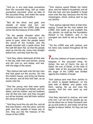 18
And ye, in any wise keep yourselves
from the accursed thing, lest ye make
yourselves accursed, when ye take of
the accursed thing, and make the camp
of Israel a curse, and trouble it.
19
But all the silver, and gold, and
vessels of brass and iron, are
consecrated unto the LORD: they shall
come into the treasury of the LORD.
20
So the people shouted when the
priests blew with the trumpets: and it
came to pass, when the people heard
the sound of the trumpet, and the
people shouted with a great shout, that
the wall fell down flat, so that the people
went up into the city, every man straight
before him, and they took the city.
21
And they utterly destroyed all that was
in the city, both man and woman, young
and old, and ox, and sheep, and ass,
with the edge of the sword.
22
But Joshua had said unto the two men
that had spied out the country, Go into
the harlot's house, and bring out thence
the woman, and all that she hath, as ye
sware unto her.
23
And the young men that were spies
went in, and brought out Rahab, and her
father, and her mother, and her brethren,
and all that she had; and they brought
out all her kindred, and left them without
the camp of Israel.
24
And they burnt the city with fire, and all
that was therein: only the silver, and the
gold, and the vessels of brass and of
iron, they put into the treasury of the
house of the LORD.
25
And Joshua saved Rahab the harlot
alive, and her father's household, and all
that she had; and she dwelleth in Israel
even unto this day; because she hid the
messengers, which Joshua sent to spy
out Jericho.
26
And Joshua adjured them at that time,
saying, Cursed be the man before the
LORD, that riseth up and buildeth this
city Jericho: he shall lay the foundation
thereof in his firstborn, and in his
youngest son shall he set up the gates
of it.
27
So the LORD was with Joshua; and
his fame was noised throughout all the
country.
7But the children of Israel committed a
trespass in the accursed thing: for
Achan, the son of Carmi, the son of
Zabdi, the son of Zerah, of the tribe of
Judah, took of the accursed thing: and
the anger of the LORD was kindled
against the children of Israel.
2
And Joshua sent men from Jericho to
Ai, which is beside Bethaven, on the
east side of Bethel, and spake unto
them, saying, Go up and view the
country. And the men went up and
viewed Ai.
3
And they returned to Joshua, and said
unto him, Let not all the people go up;
but let about two or three thousand men
go up and smite Ai; and make not all the
people to labour thither; for they are but
few.
 