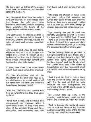 4
So there went up thither of the people
about three thousand men: and they fled
before the men of Ai.
5
And the men of Ai smote of them about
thirty and six men: for they chased them
from before the gate even unto
Shebarim, and smote them in the going
down: wherefore the hearts of the
people melted, and became as water.
6
And Joshua rent his clothes, and fell to
the earth upon his face before the ark of
the LORD until the eventide, he and the
elders of Israel, and put dust upon their
heads.
7
And Joshua said, Alas, O Lord GOD,
wherefore hast thou at all brought this
people over Jordan, to deliver us into
the hand of the Amorites, to destroy us?
would to God we had been content, and
dwelt on the other side Jordan!
8
O Lord, what shall I say, when Israel
turneth their backs before their enemies!
9
For the Canaanites and all the
inhabitants of the land shall hear of it,
and shall environ us round, and cut off
our name from the earth: and what wilt
thou do unto thy great name?
10
And the LORD said unto Joshua, Get
thee up; wherefore liest thou thus upon
thy face?
11
Israel hath sinned, and they have also
transgressed my covenant which I
commanded them: for they have even
taken of the accursed thing, and have
also stolen, and dissembled also, and
they have put it even among their own
stuff.
12
Therefore the children of Israel could
not stand before their enemies, but
turned their backs before their enemies,
because they were accursed: neither
will I be with you any more, except ye
destroy the accursed from among you.
13
Up, sanctify the people, and say,
Sanctify yourselves against to morrow:
for thus saith the LORD God of Israel,
There is an accursed thing in the midst
of thee, O Israel: thou canst not stand
before thine enemies, until ye take away
the accursed thing from among you.
14
In the morning therefore ye shall be
brought according to your tribes: and it
shall be, that the tribe which the LORD
taketh shall come according to the
families thereof; and the family which
the LORD shall take shall come by
households; and the household which
the LORD shall take shall come man by
man.
15
And it shall be, that he that is taken
with the accursed thing shall be burnt
with fire, he and all that he hath:
because he hath transgressed the
covenant of the LORD, and because he
hath wrought folly in Israel.
16
So Joshua rose up early in the
morning, and brought Israel by their
tribes; and the tribe of Judah was taken:
17
And he brought the family of Judah;
and he took the family of the Zarhites:
and he brought the family of the Zarhites
man by man; and Zabdi was taken:
 