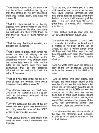 21
And when Joshua and all Israel saw
that the ambush had taken the city, and
that the smoke of the city ascended,
then they turned again, and slew the
men of Ai.
22
And the other issued out of the city
against them; so they were in the midst
of Israel, some on this side, and some
on that side: and they smote them, so
that they let none of them remain or
escape.
23
And the king of Ai they took alive, and
brought him to Joshua.
24
And it came to pass, when Israel had
made an end of slaying all the
inhabitants of Ai in the field, in the
wilderness wherein they chased them,
and when they were all fallen on the
edge of the sword, until they were
consumed, that all the Israelites
returned unto Ai, and smote it with the
edge of the sword.
25
And so it was, that all that fell that day,
both of men and women, were twelve
thousand, even all the men of Ai.
26
For Joshua drew not his hand back,
wherewith he stretched out the spear,
until he had utterly destroyed all the
inhabitants of Ai.
27
Only the cattle and the spoil of that city
Israel took for a prey unto themselves,
according unto the word of the LORD
which he commanded Joshua.
28
And Joshua burnt Ai, and made it an
heap for ever, even a desolation unto
this day.
29
And the king of Ai he hanged on a tree
until eventide: and as soon as the sun
was down, Joshua commanded that
they should take his carcase down from
the tree, and cast it at the entering of the
gate of the city, and raise thereon a
great heap of stones, that remaineth
unto this day.
30
Then Joshua built an altar unto the
LORD God of Israel in mount Ebal,
31
As Moses the servant of the LORD
commanded the children of Israel, as it
is written in the book of the law of
Moses, an altar of whole stones, over
which no man hath lift up any iron: and
they offered thereon burnt offerings unto
the LORD, and sacrificed peace
offerings.
32
And he wrote there upon the stones a
copy of the law of Moses, which he
wrote in the presence of the children of
Israel.
33
And all Israel, and their elders, and
officers, and their judges, stood on this
side the ark and on that side before the
priests the Levites, which bare the ark of
the covenant of the LORD, as well the
stranger, as he that was born among
them; half of them over against mount
Gerizim, and half of them over against
mount Ebal; as Moses the servant of the
LORD had commanded before, that
they should bless the people of Israel.
34
And afterward he read all the words of
the law, the blessings and cursings,
according to all that is written in the
book of the law.
 
