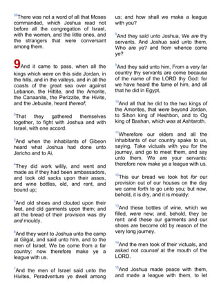 35
There was not a word of all that Moses
commanded, which Joshua read not
before all the congregation of Israel,
with the women, and the little ones, and
the strangers that were conversant
among them.
9And it came to pass, when all the
kings which were on this side Jordan, in
the hills, and in the valleys, and in all the
coasts of the great sea over against
Lebanon, the Hittite, and the Amorite,
the Canaanite, the Perizzite, the Hivite,
and the Jebusite, heard thereof;
2
That they gathered themselves
together, to fight with Joshua and with
Israel, with one accord.
3
And when the inhabitants of Gibeon
heard what Joshua had done unto
Jericho and to Ai,
4
They did work wilily, and went and
made as if they had been ambassadors,
and took old sacks upon their asses,
and wine bottles, old, and rent, and
bound up;
5
And old shoes and clouted upon their
feet, and old garments upon them; and
all the bread of their provision was dry
and mouldy.
6
And they went to Joshua unto the camp
at Gilgal, and said unto him, and to the
men of Israel, We be come from a far
country: now therefore make ye a
league with us.
7
And the men of Israel said unto the
Hivites, Peradventure ye dwell among
us; and how shall we make a league
with you?
8
And they said unto Joshua, We are thy
servants. And Joshua said unto them,
Who are ye? and from whence come
ye?
9
And they said unto him, From a very far
country thy servants are come because
of the name of the LORD thy God: for
we have heard the fame of him, and all
that he did in Egypt,
10
And all that he did to the two kings of
the Amorites, that were beyond Jordan,
to Sihon king of Heshbon, and to Og
king of Bashan, which was at Ashtaroth.
11
Wherefore our elders and all the
inhabitants of our country spake to us,
saying, Take victuals with you for the
journey, and go to meet them, and say
unto them, We are your servants:
therefore now make ye a league with us.
12
This our bread we took hot for our
provision out of our houses on the day
we came forth to go unto you; but now,
behold, it is dry, and it is mouldy:
13
And these bottles of wine, which we
filled, were new; and, behold, they be
rent: and these our garments and our
shoes are become old by reason of the
very long journey.
14
And the men took of their victuals, and
asked not counsel at the mouth of the
LORD.
15
And Joshua made peace with them,
and made a league with them, to let
 