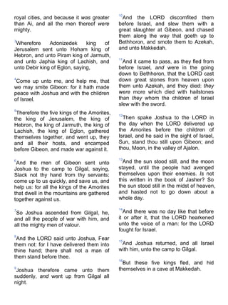 royal cities, and because it was greater
than Ai, and all the men thereof were
mighty.
3
Wherefore Adonizedek king of
Jerusalem sent unto Hoham king of
Hebron, and unto Piram king of Jarmuth,
and unto Japhia king of Lachish, and
unto Debir king of Eglon, saying,
4
Come up unto me, and help me, that
we may smite Gibeon: for it hath made
peace with Joshua and with the children
of Israel.
5
Therefore the five kings of the Amorites,
the king of Jerusalem, the king of
Hebron, the king of Jarmuth, the king of
Lachish, the king of Eglon, gathered
themselves together, and went up, they
and all their hosts, and encamped
before Gibeon, and made war against it.
6
And the men of Gibeon sent unto
Joshua to the camp to Gilgal, saying,
Slack not thy hand from thy servants;
come up to us quickly, and save us, and
help us: for all the kings of the Amorites
that dwell in the mountains are gathered
together against us.
7
So Joshua ascended from Gilgal, he,
and all the people of war with him, and
all the mighty men of valour.
8
And the LORD said unto Joshua, Fear
them not: for I have delivered them into
thine hand; there shall not a man of
them stand before thee.
9
Joshua therefore came unto them
suddenly, and went up from Gilgal all
night.
10
And the LORD discomfited them
before Israel, and slew them with a
great slaughter at Gibeon, and chased
them along the way that goeth up to
Bethhoron, and smote them to Azekah,
and unto Makkedah.
11
And it came to pass, as they fled from
before Israel, and were in the going
down to Bethhoron, that the LORD cast
down great stones from heaven upon
them unto Azekah, and they died: they
were more which died with hailstones
than they whom the children of Israel
slew with the sword.
12
Then spake Joshua to the LORD in
the day when the LORD delivered up
the Amorites before the children of
Israel, and he said in the sight of Israel,
Sun, stand thou still upon Gibeon; and
thou, Moon, in the valley of Ajalon.
13
And the sun stood still, and the moon
stayed, until the people had avenged
themselves upon their enemies. Is not
this written in the book of Jasher? So
the sun stood still in the midst of heaven,
and hasted not to go down about a
whole day.
14
And there was no day like that before
it or after it, that the LORD hearkened
unto the voice of a man: for the LORD
fought for Israel.
15
And Joshua returned, and all Israel
with him, unto the camp to Gilgal.
16
But these five kings fled, and hid
themselves in a cave at Makkedah.
 
