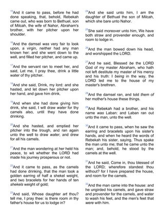 15
And it came to pass, before he had
done speaking, that, behold, Rebekah
came out, who was born to Bethuel, son
of Milcah, the wife of Nahor, Abraham's
brother, with her pitcher upon her
shoulder.
16
And the damsel was very fair to look
upon, a virgin, neither had any man
known her: and she went down to the
well, and filled her pitcher, and came up.
17
And the servant ran to meet her, and
said, Let me, I pray thee, drink a little
water of thy pitcher.
18
And she said, Drink, my lord: and she
hasted, and let down her pitcher upon
her hand, and gave him drink.
19
And when she had done giving him
drink, she said, I will draw water for thy
camels also, until they have done
drinking.
20
And she hasted, and emptied her
pitcher into the trough, and ran again
unto the well to draw water, and drew
for all his camels.
21
And the man wondering at her held his
peace, to wit whether the LORD had
made his journey prosperous or not.
22
And it came to pass, as the camels
had done drinking, that the man took a
golden earring of half a shekel weight,
and two bracelets for her hands of ten
shekels weight of gold;
23
And said, Whose daughter art thou?
tell me, I pray thee: is there room in thy
father's house for us to lodge in?
24
And she said unto him, I am the
daughter of Bethuel the son of Milcah,
which she bare unto Nahor.
25
She said moreover unto him, We have
both straw and provender enough, and
room to lodge in.
26
And the man bowed down his head,
and worshipped the LORD.
27
And he said, Blessed be the LORD
God of my master Abraham, who hath
not left destitute my master of his mercy
and his truth: I being in the way, the
LORD led me to the house of my
master's brethren.
28
And the damsel ran, and told them of
her mother's house these things.
29
And Rebekah had a brother, and his
name was Laban: and Laban ran out
unto the man, unto the well.
30
And it came to pass, when he saw the
earring and bracelets upon his sister's
hands, and when he heard the words of
Rebekah his sister, saying, Thus spake
the man unto me; that he came unto the
man; and, behold, he stood by the
camels at the well.
31
And he said, Come in, thou blessed of
the LORD; wherefore standest thou
without? for I have prepared the house,
and room for the camels.
32
And the man came into the house: and
he ungirded his camels, and gave straw
and provender for the camels, and water
to wash his feet, and the men's feet that
were with him.
 