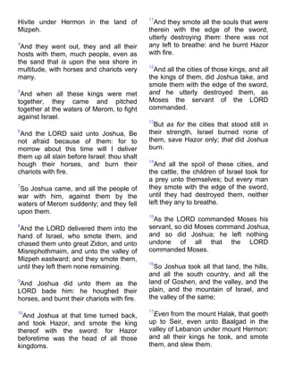 Hivite under Hermon in the land of
Mizpeh.
4
And they went out, they and all their
hosts with them, much people, even as
the sand that is upon the sea shore in
multitude, with horses and chariots very
many.
5
And when all these kings were met
together, they came and pitched
together at the waters of Merom, to fight
against Israel.
6
And the LORD said unto Joshua, Be
not afraid because of them: for to
morrow about this time will I deliver
them up all slain before Israel: thou shalt
hough their horses, and burn their
chariots with fire.
7
So Joshua came, and all the people of
war with him, against them by the
waters of Merom suddenly; and they fell
upon them.
8
And the LORD delivered them into the
hand of Israel, who smote them, and
chased them unto great Zidon, and unto
Misrephothmaim, and unto the valley of
Mizpeh eastward; and they smote them,
until they left them none remaining.
9
And Joshua did unto them as the
LORD bade him: he houghed their
horses, and burnt their chariots with fire.
10
And Joshua at that time turned back,
and took Hazor, and smote the king
thereof with the sword: for Hazor
beforetime was the head of all those
kingdoms.
11
And they smote all the souls that were
therein with the edge of the sword,
utterly destroying them: there was not
any left to breathe: and he burnt Hazor
with fire.
12
And all the cities of those kings, and all
the kings of them, did Joshua take, and
smote them with the edge of the sword,
and he utterly destroyed them, as
Moses the servant of the LORD
commanded.
13
But as for the cities that stood still in
their strength, Israel burned none of
them, save Hazor only; that did Joshua
burn.
14
And all the spoil of these cities, and
the cattle, the children of Israel took for
a prey unto themselves; but every man
they smote with the edge of the sword,
until they had destroyed them, neither
left they any to breathe.
15
As the LORD commanded Moses his
servant, so did Moses command Joshua,
and so did Joshua; he left nothing
undone of all that the LORD
commanded Moses.
16
So Joshua took all that land, the hills,
and all the south country, and all the
land of Goshen, and the valley, and the
plain, and the mountain of Israel, and
the valley of the same;
17
Even from the mount Halak, that goeth
up to Seir, even unto Baalgad in the
valley of Lebanon under mount Hermon:
and all their kings he took, and smote
them, and slew them.
 