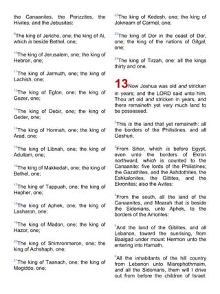 the Canaanites, the Perizzites, the
Hivites, and the Jebusites:
9
The king of Jericho, one; the king of Ai,
which is beside Bethel, one;
10
The king of Jerusalem, one; the king of
Hebron, one;
11
The king of Jarmuth, one; the king of
Lachish, one;
12
The king of Eglon, one; the king of
Gezer, one;
13
The king of Debir, one; the king of
Geder, one;
14
The king of Hormah, one; the king of
Arad, one;
15
The king of Libnah, one; the king of
Adullam, one;
16
The king of Makkedah, one; the king of
Bethel, one;
17
The king of Tappuah, one; the king of
Hepher, one;
18
The king of Aphek, one; the king of
Lasharon, one;
19
The king of Madon, one; the king of
Hazor, one;
20
The king of Shimronmeron, one; the
king of Achshaph, one;
21
The king of Taanach, one; the king of
Megiddo, one;
22
The king of Kedesh, one; the king of
Jokneam of Carmel, one;
23
The king of Dor in the coast of Dor,
one; the king of the nations of Gilgal,
one;
24
The king of Tirzah, one: all the kings
thirty and one.
13Now Joshua was old and stricken
in years; and the LORD said unto him,
Thou art old and stricken in years, and
there remaineth yet very much land to
be possessed.
2
This is the land that yet remaineth: all
the borders of the Philistines, and all
Geshuri,
3
From Sihor, which is before Egypt,
even unto the borders of Ekron
northward, which is counted to the
Canaanite: five lords of the Philistines;
the Gazathites, and the Ashdothites, the
Eshkalonites, the Gittites, and the
Ekronites; also the Avites:
4
From the south, all the land of the
Canaanites, and Mearah that is beside
the Sidonians, unto Aphek, to the
borders of the Amorites:
5
And the land of the Giblites, and all
Lebanon, toward the sunrising, from
Baalgad under mount Hermon unto the
entering into Hamath.
6
All the inhabitants of the hill country
from Lebanon unto Misrephothmaim,
and all the Sidonians, them will I drive
out from before the children of Israel:
 