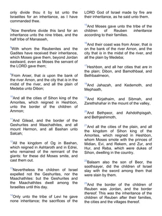 only divide thou it by lot unto the
Israelites for an inheritance, as I have
commanded thee.
7
Now therefore divide this land for an
inheritance unto the nine tribes, and the
half tribe of Manasseh,
8
With whom the Reubenites and the
Gadites have received their inheritance,
which Moses gave them, beyond Jordan
eastward, even as Moses the servant of
the LORD gave them;
9
From Aroer, that is upon the bank of
the river Arnon, and the city that is in the
midst of the river, and all the plain of
Medeba unto Dibon;
10
And all the cities of Sihon king of the
Amorites, which reigned in Heshbon,
unto the border of the children of
Ammon;
11
And Gilead, and the border of the
Geshurites and Maachathites, and all
mount Hermon, and all Bashan unto
Salcah;
12
All the kingdom of Og in Bashan,
which reigned in Ashtaroth and in Edrei,
who remained of the remnant of the
giants: for these did Moses smite, and
cast them out.
13
Nevertheless the children of Israel
expelled not the Geshurites, nor the
Maachathites: but the Geshurites and
the Maachathites dwell among the
Israelites until this day.
14
Only unto the tribe of Levi he gave
none inheritance; the sacrifices of the
LORD God of Israel made by fire are
their inheritance, as he said unto them.
15
And Moses gave unto the tribe of the
children of Reuben inheritance
according to their families.
16
And their coast was from Aroer, that is
on the bank of the river Arnon, and the
city that is in the midst of the river, and
all the plain by Medeba;
17
Heshbon, and all her cities that are in
the plain; Dibon, and Bamothbaal, and
Bethbaalmeon,
18
And Jahazah, and Kedemoth, and
Mephaath,
19
And Kirjathaim, and Sibmah, and
Zarethshahar in the mount of the valley,
20
And Bethpeor, and Ashdothpisgah,
and Bethjeshimoth,
21
And all the cities of the plain, and all
the kingdom of Sihon king of the
Amorites, which reigned in Heshbon,
whom Moses smote with the princes of
Midian, Evi, and Rekem, and Zur, and
Hur, and Reba, which were dukes of
Sihon, dwelling in the country.
22
Balaam also the son of Beor, the
soothsayer, did the children of Israel
slay with the sword among them that
were slain by them.
23
And the border of the children of
Reuben was Jordan, and the border
thereof. This was the inheritance of the
children of Reuben after their families,
the cities and the villages thereof.
 