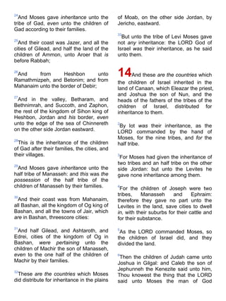 24
And Moses gave inheritance unto the
tribe of Gad, even unto the children of
Gad according to their families.
25
And their coast was Jazer, and all the
cities of Gilead, and half the land of the
children of Ammon, unto Aroer that is
before Rabbah;
26
And from Heshbon unto
Ramathmizpeh, and Betonim; and from
Mahanaim unto the border of Debir;
27
And in the valley, Betharam, and
Bethnimrah, and Succoth, and Zaphon,
the rest of the kingdom of Sihon king of
Heshbon, Jordan and his border, even
unto the edge of the sea of Chinnereth
on the other side Jordan eastward.
28
This is the inheritance of the children
of Gad after their families, the cities, and
their villages.
29
And Moses gave inheritance unto the
half tribe of Manasseh: and this was the
possession of the half tribe of the
children of Manasseh by their families.
30
And their coast was from Mahanaim,
all Bashan, all the kingdom of Og king of
Bashan, and all the towns of Jair, which
are in Bashan, threescore cities:
31
And half Gilead, and Ashtaroth, and
Edrei, cities of the kingdom of Og in
Bashan, were pertaining unto the
children of Machir the son of Manasseh,
even to the one half of the children of
Machir by their families.
32
These are the countries which Moses
did distribute for inheritance in the plains
of Moab, on the other side Jordan, by
Jericho, eastward.
33
But unto the tribe of Levi Moses gave
not any inheritance: the LORD God of
Israel was their inheritance, as he said
unto them.
14And these are the countries which
the children of Israel inherited in the
land of Canaan, which Eleazar the priest,
and Joshua the son of Nun, and the
heads of the fathers of the tribes of the
children of Israel, distributed for
inheritance to them.
2
By lot was their inheritance, as the
LORD commanded by the hand of
Moses, for the nine tribes, and for the
half tribe.
3
For Moses had given the inheritance of
two tribes and an half tribe on the other
side Jordan: but unto the Levites he
gave none inheritance among them.
4
For the children of Joseph were two
tribes, Manasseh and Ephraim:
therefore they gave no part unto the
Levites in the land, save cities to dwell
in, with their suburbs for their cattle and
for their substance.
5
As the LORD commanded Moses, so
the children of Israel did, and they
divided the land.
6
Then the children of Judah came unto
Joshua in Gilgal: and Caleb the son of
Jephunneh the Kenezite said unto him,
Thou knowest the thing that the LORD
said unto Moses the man of God
 