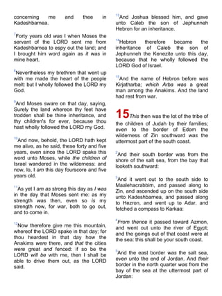 concerning me and thee in
Kadeshbarnea.
7
Forty years old was I when Moses the
servant of the LORD sent me from
Kadeshbarnea to espy out the land; and
I brought him word again as it was in
mine heart.
8
Nevertheless my brethren that went up
with me made the heart of the people
melt: but I wholly followed the LORD my
God.
9
And Moses sware on that day, saying,
Surely the land whereon thy feet have
trodden shall be thine inheritance, and
thy children's for ever, because thou
hast wholly followed the LORD my God.
10
And now, behold, the LORD hath kept
me alive, as he said, these forty and five
years, even since the LORD spake this
word unto Moses, while the children of
Israel wandered in the wilderness: and
now, lo, I am this day fourscore and five
years old.
11
As yet I am as strong this day as I was
in the day that Moses sent me: as my
strength was then, even so is my
strength now, for war, both to go out,
and to come in.
12
Now therefore give me this mountain,
whereof the LORD spake in that day; for
thou heardest in that day how the
Anakims were there, and that the cities
were great and fenced: if so be the
LORD will be with me, then I shall be
able to drive them out, as the LORD
said.
13
And Joshua blessed him, and gave
unto Caleb the son of Jephunneh
Hebron for an inheritance.
14
Hebron therefore became the
inheritance of Caleb the son of
Jephunneh the Kenezite unto this day,
because that he wholly followed the
LORD God of Israel.
15
And the name of Hebron before was
Kirjatharba; which Arba was a great
man among the Anakims. And the land
had rest from war.
15This then was the lot of the tribe of
the children of Judah by their families;
even to the border of Edom the
wilderness of Zin southward was the
uttermost part of the south coast.
2
And their south border was from the
shore of the salt sea, from the bay that
looketh southward:
3
And it went out to the south side to
Maalehacrabbim, and passed along to
Zin, and ascended up on the south side
unto Kadeshbarnea, and passed along
to Hezron, and went up to Adar, and
fetched a compass to Karkaa:
4
From thence it passed toward Azmon,
and went out unto the river of Egypt;
and the goings out of that coast were at
the sea: this shall be your south coast.
5
And the east border was the salt sea,
even unto the end of Jordan. And their
border in the north quarter was from the
bay of the sea at the uttermost part of
Jordan:
 