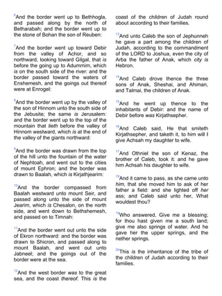 6
And the border went up to Bethhogla,
and passed along by the north of
Betharabah; and the border went up to
the stone of Bohan the son of Reuben:
7
And the border went up toward Debir
from the valley of Achor, and so
northward, looking toward Gilgal, that is
before the going up to Adummim, which
is on the south side of the river: and the
border passed toward the waters of
Enshemesh, and the goings out thereof
were at Enrogel:
8
And the border went up by the valley of
the son of Hinnom unto the south side of
the Jebusite; the same is Jerusalem:
and the border went up to the top of the
mountain that lieth before the valley of
Hinnom westward, which is at the end of
the valley of the giants northward:
9
And the border was drawn from the top
of the hill unto the fountain of the water
of Nephtoah, and went out to the cities
of mount Ephron; and the border was
drawn to Baalah, which is Kirjathjearim:
10
And the border compassed from
Baalah westward unto mount Seir, and
passed along unto the side of mount
Jearim, which is Chesalon, on the north
side, and went down to Bethshemesh,
and passed on to Timnah:
11
And the border went out unto the side
of Ekron northward: and the border was
drawn to Shicron, and passed along to
mount Baalah, and went out unto
Jabneel; and the goings out of the
border were at the sea.
12
And the west border was to the great
sea, and the coast thereof. This is the
coast of the children of Judah round
about according to their families.
13
And unto Caleb the son of Jephunneh
he gave a part among the children of
Judah, according to the commandment
of the LORD to Joshua, even the city of
Arba the father of Anak, which city is
Hebron.
14
And Caleb drove thence the three
sons of Anak, Sheshai, and Ahiman,
and Talmai, the children of Anak.
15
And he went up thence to the
inhabitants of Debir: and the name of
Debir before was Kirjathsepher.
16
And Caleb said, He that smiteth
Kirjathsepher, and taketh it, to him will I
give Achsah my daughter to wife.
17
And Othniel the son of Kenaz, the
brother of Caleb, took it: and he gave
him Achsah his daughter to wife.
18
And it came to pass, as she came unto
him, that she moved him to ask of her
father a field: and she lighted off her
ass; and Caleb said unto her, What
wouldest thou?
19
Who answered, Give me a blessing;
for thou hast given me a south land;
give me also springs of water. And he
gave her the upper springs, and the
nether springs.
20
This is the inheritance of the tribe of
the children of Judah according to their
families.
 