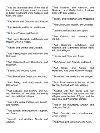 21
And the uttermost cities of the tribe of
the children of Judah toward the coast
of Edom southward were Kabzeel, and
Eder, and Jagur,
22
And Kinah, and Dimonah, and Adadah,
23
And Kedesh, and Hazor, and Ithnan,
24
Ziph, and Telem, and Bealoth,
25
And Hazor, Hadattah, and Kerioth, and
Hezron, which is Hazor,
26
Amam, and Shema, and Moladah,
27
And Hazargaddah, and Heshmon, and
Bethpalet,
28
And Hazarshual, and Beersheba, and
Bizjothjah,
29
Baalah, and Iim, and Azem,
30
And Eltolad, and Chesil, and Hormah,
31
And Ziklag, and Madmannah, and
Sansannah,
32
And Lebaoth, and Shilhim, and Ain,
and Rimmon: all the cities are twenty
and nine, with their villages:
33
And in the valley, Eshtaol, and Zoreah,
and Ashnah,
34
And Zanoah, and Engannim, Tappuah,
and Enam,
35
Jarmuth, and Adullam, Socoh, and
Azekah,
36
And Sharaim, and Adithaim, and
Gederah, and Gederothaim; fourteen
cities with their villages:
37
Zenan, and Hadashah, and Migdalgad,
38
And Dilean, and Mizpeh, and Joktheel,
39
Lachish, and Bozkath, and Eglon,
40
And Cabbon, and Lahmam, and
Kithlish,
41
And Gederoth, Bethdagon, and
Naamah, and Makkedah; sixteen cities
with their villages:
42
Libnah, and Ether, and Ashan,
43
And Jiphtah, and Ashnah, and Nezib,
44
And Keilah, and Achzib, and
Mareshah; nine cities with their villages:
45
Ekron, with her towns and her villages:
46
From Ekron even unto the sea, all that
lay near Ashdod, with their villages:
47
Ashdod with her towns and her
villages, Gaza with her towns and her
villages, unto the river of Egypt, and the
great sea, and the border thereof:
48
And in the mountains, Shamir, and
Jattir, and Socoh,
49
And Dannah, and Kirjathsannah,
which is Debir,
50
And Anab, and Eshtemoh, and Anim,
 