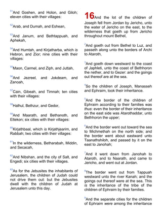 51
And Goshen, and Holon, and Giloh;
eleven cities with their villages:
52
Arab, and Dumah, and Eshean,
53
And Janum, and Bethtappuah, and
Aphekah,
54
And Humtah, and Kirjatharba, which is
Hebron, and Zior; nine cities with their
villages:
55
Maon, Carmel, and Ziph, and Juttah,
56
And Jezreel, and Jokdeam, and
Zanoah,
57
Cain, Gibeah, and Timnah; ten cities
with their villages:
58
Halhul, Bethzur, and Gedor,
59
And Maarath, and Bethanoth, and
Eltekon; six cities with their villages:
60
Kirjathbaal, which is Kirjathjearim, and
Rabbah; two cities with their villages:
61
In the wilderness, Betharabah, Middin,
and Secacah,
62
And Nibshan, and the city of Salt, and
Engedi; six cities with their villages.
63
As for the Jebusites the inhabitants of
Jerusalem, the children of Judah could
not drive them out: but the Jebusites
dwell with the children of Judah at
Jerusalem unto this day.
16And the lot of the children of
Joseph fell from Jordan by Jericho, unto
the water of Jericho on the east, to the
wilderness that goeth up from Jericho
throughout mount Bethel,
2
And goeth out from Bethel to Luz, and
passeth along unto the borders of Archi
to Ataroth,
3
And goeth down westward to the coast
of Japhleti, unto the coast of Bethhoron
the nether, and to Gezer: and the goings
out thereof are at the sea.
4
So the children of Joseph, Manasseh
and Ephraim, took their inheritance.
5
And the border of the children of
Ephraim according to their families was
thus: even the border of their inheritance
on the east side was Atarothaddar, unto
Bethhoron the upper;
6
And the border went out toward the sea
to Michmethah on the north side; and
the border went about eastward unto
Taanathshiloh, and passed by it on the
east to Janohah;
7
And it went down from Janohah to
Ataroth, and to Naarath, and came to
Jericho, and went out at Jordan.
8
The border went out from Tappuah
westward unto the river Kanah; and the
goings out thereof were at the sea. This
is the inheritance of the tribe of the
children of Ephraim by their families.
9
And the separate cities for the children
of Ephraim were among the inheritance
 