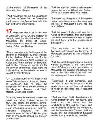 of the children of Manasseh, all the
cities with their villages.
10
And they drave not out the Canaanites
that dwelt in Gezer: but the Canaanites
dwell among the Ephraimites unto this
day, and serve under tribute.
17There was also a lot for the tribe
of Manasseh; for he was the firstborn of
Joseph; to wit, for Machir the firstborn of
Manasseh, the father of Gilead:
because he was a man of war, therefore
he had Gilead and Bashan.
2
There was also a lot for the rest of the
children of Manasseh by their families;
for the children of Abiezer, and for the
children of Helek, and for the children of
Asriel, and for the children of Shechem,
and for the children of Hepher, and for
the children of Shemida: these were the
male children of Manasseh the son of
Joseph by their families.
3
But Zelophehad, the son of Hepher, the
son of Gilead, the son of Machir, the son
of Manasseh, had no sons, but
daughters: and these are the names of
his daughters, Mahlah, and Noah,
Hoglah, Milcah, and Tirzah.
4
And they came near before Eleazar the
priest, and before Joshua the son of
Nun, and before the princes, saying,
The LORD commanded Moses to give
us an inheritance among our brethren.
Therefore according to the
commandment of the LORD he gave
them an inheritance among the brethren
of their father.
5
And there fell ten portions to Manasseh,
beside the land of Gilead and Bashan,
which were on the other side Jordan;
6
Because the daughters of Manasseh
had an inheritance among his sons: and
the rest of Manasseh's sons had the
land of Gilead.
7
And the coast of Manasseh was from
Asher to Michmethah, that lieth before
Shechem; and the border went along on
the right hand unto the inhabitants of
Entappuah.
8
Now Manasseh had the land of
Tappuah: but Tappuah on the border of
Manasseh belonged to the children of
Ephraim;
9
And the coast descended unto the river
Kanah, southward of the river: these
cities of Ephraim are among the cities of
Manasseh: the coast of Manasseh also
was on the north side of the river, and
the outgoings of it were at the sea:
10
Southward it was Ephraim's, and
northward it was Manasseh's, and the
sea is his border; and they met together
in Asher on the north, and in Issachar
on the east.
11
And Manasseh had in Issachar and in
Asher Bethshean and her towns, and
Ibleam and her towns, and the
inhabitants of Dor and her towns, and
the inhabitants of Endor and her towns,
and the inhabitants of Taanach and her
towns, and the inhabitants of Megiddo
and her towns, even three countries.
 